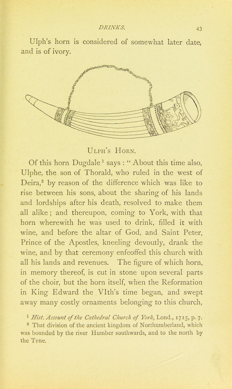 Ulph’s horn is considered of somewhat later date, and is of ivory. Ulph’s Horn. Of this horn Dugdale1 says : “ About this time also, Ulphe, the son of Thorald, who ruled in the west of Deira,2 by reason of the difference which was like to rise between his sons, about the sharing of his lands and lordships after his death, resolved to make them all alike ; and thereupon, coming to York, with that horn wherewith he was used to drink, filled it with wine, and before the altar of God, and Saint Peter, Prince of the Apostles, kneeling devoutly, drank the wine, and by that ceremony enfeoffed this church with all his lands and revenues. The figure of which horn, in memory thereof, is cut in stone upon several parts of the choir, but the horn itself, when the Reformation in King Edward the Vlth’s time began, and swept away many costly ornaments belonging to this church, 1 Hist. Account of the Cathedral Church of York, Lond., 1715, p. 7. 2 That division of the ancient kingdom of Northumberland, which was bounded by the river Humber southwards, and to the north by the Tyne.