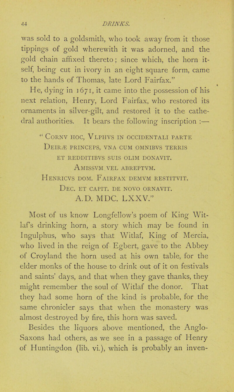 was sold to a goldsmith, who took away from it those tippings of gold wherewith it was adorned, and the gold chain affixed thereto; since which, the horn it- self, being cut in ivory in an eight square form, came to the hands of Thomas, late Lord Fairfax.” He, dying in 1671, it came into the possession of his next relation, Henry, Lord Fairfax, who restored its ornaments in silver-gilt, and restored it to the cathe- dral authorities. It bears the following inscription :— “ CoRNV HOC, VLPHVS IN OCCIDENTALI PARTE DeIR/E PRINCEPS, VNA CUM OMNIBVS TERRIS ET REDDITIBVS SUIS OLIM DONAVIT. Amissvm VEL ABREPTVM. Henricvs dom. Fairfax demvm restitvit. Dec. et capit. de novo ornavit. A.D. MDC. LXXV.” Most of us know Longfellow’s poem of King Wit- laf’s drinking horn, a story which may be found in Ingulphus, who says that Witlaf, King of Mercia, who lived in the reign of Egbert, gave to the Abbey of Croyland the horn used at his own table, for the elder monks of the house to drink out of it on festivals and saints’ days, and that when they gave thanks, they might remember the soul of Witlaf the donor. That they had some horn of the kind is probable, for the same chronicler says that when the monastery was almost destroyed by fire, this horn was saved. Besides the liquors above mentioned, the Anglo- Saxons had others, as we see in a passage of Henry of Huntingdon (lib. vi.), which is probably an inven-