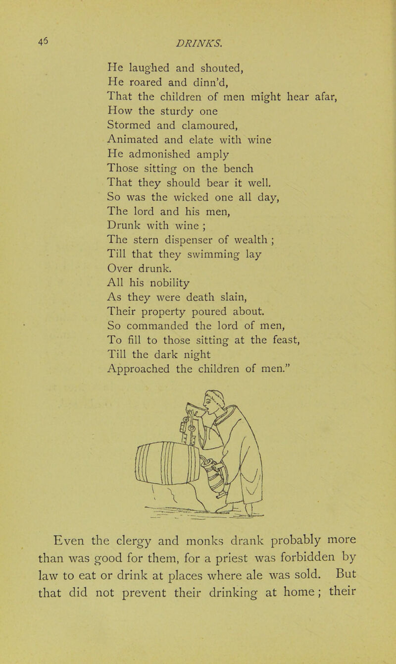 45 He laughed and shouted, He roared and dinn’d, That the children of men might hear afar, How the sturdy one Stormed and clamoured, Animated and elate with wine He admonished amply Those sitting on the bench That they should bear it well. So was the wicked one all day, The lord and his men, Drunk with wine ; The stern dispenser of wealth ; Till that they swimming lay Over drunk. All his nobility As they were death slain, Their property poured about. So commanded the lord of men, To fill to those sitting at the feast, Till the dark night Approached the children of men.” Even the clergy and monks drank probably more than was good for them, for a priest was forbidden by law to eat or drink at places where ale was sold. But that did not prevent their drinking at home; their