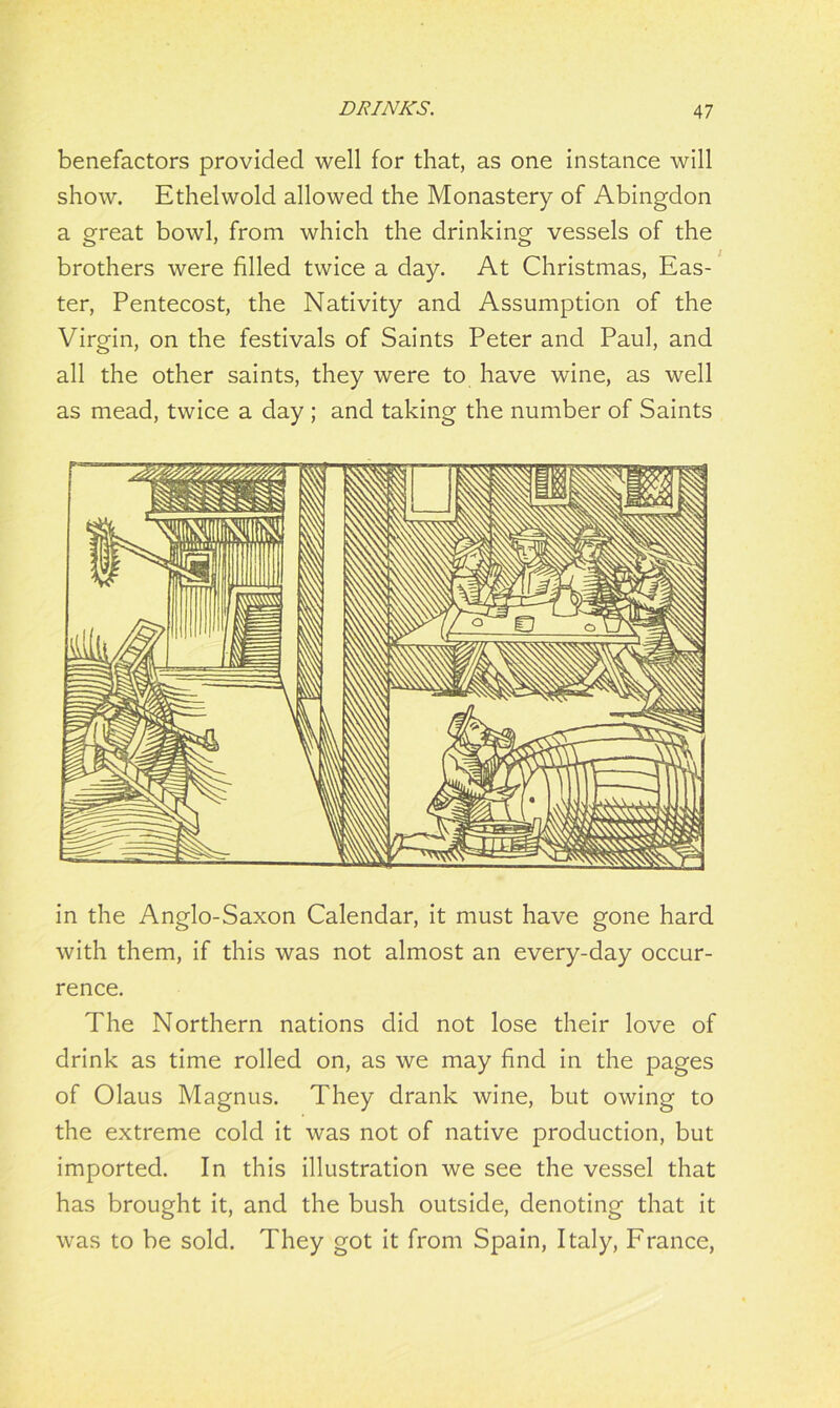 benefactors provided well for that, as one instance will show. Ethelwold allowed the Monastery of Abingdon a great bowl, from which the drinking vessels of the brothers were filled twice a day. At Christmas, Eas- ter, Pentecost, the Nativity and Assumption of the Virgin, on the festivals of Saints Peter and Paul, and all the other saints, they were to have wine, as well as mead, twice a day ; and taking the number of Saints in the Anglo-Saxon Calendar, it must have gone hard with them, if this was not almost an every-day occur- rence. The Northern nations did not lose their love of drink as time rolled on, as we may find in the pages of Olaus Magnus. They drank wine, but owing to the extreme cold it was not of native production, but imported. In this illustration we see the vessel that has brought it, and the bush outside, denoting that it was to be sold. They got it from Spain, Italy, France,