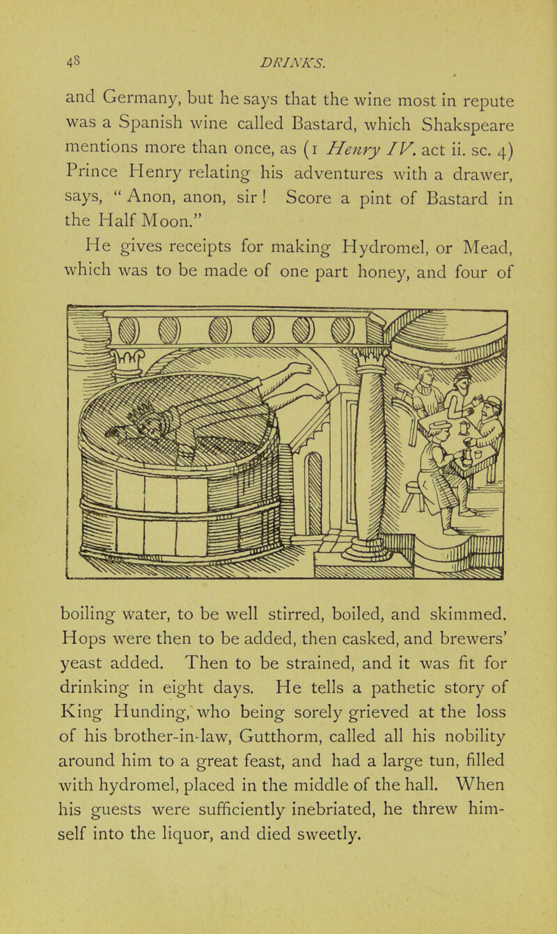 and Germany, but he says that the wine most in repute was a Spanish wine called Bastard, which Shakspeare mentions more than once, as (i Henry IV. act ii. sc. 4) Prince Henry relating his adventures with a drawer, says, “ Anon, anon, sir ! Score a pint of Bastard in the Half Moon.” He gives receipts for making Hydromel, or Mead, which was to be made of one part honey, and four of boiling water, to be well stirred, boiled, and skimmed. Hops were then to be added, then cashed, and brewers’ yeast added. Then to be strained, and it was fit for drinking in eight days. He tells a pathetic story of King Hunding, who being sorely grieved at the loss of his brother-indaw, Gutthorm, called all his nobility around him to a great feast, and had a large tun, filled with hydromel, placed in the middle of the hall. When his guests were sufficiently inebriated, he threw him- self into the liquor, and died sweetly.