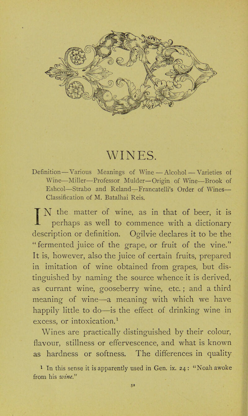 WINES. Definition—Various Meanings of Wine — Alcohol — Varieties of Wine—Miller—Professor Mulder—Origin of Wine—Brook of Eshcol—Strabo and Reland—Francatelli’s Order of Wines— Classification of M. Batalhai Reis. IN the matter of wine, as in that of beer, it is perhaps as well to commence with a dictionary description or definition. Ogilvie declares it to be the “ fermented juice of the grape, or fruit of the vine.” It is, however, also the juice of certain fruits, prepared in imitation of wine obtained from grapes, but dis- tinguished by naming the source whence it is derived, as currant wine, gooseberry wine, etc.; and a third meaning of wine—a meaning with which we have happily little to do—is the effect of drinking wine in excess, or intoxication.1 Wines are practically distinguished by their colour, flavour, stillness or effervescence, and what is known as hardness or softness. The differences in quality 1 Tn this sense it is apparently used in Gen. ix. 24: “Noah awoke from his wine.