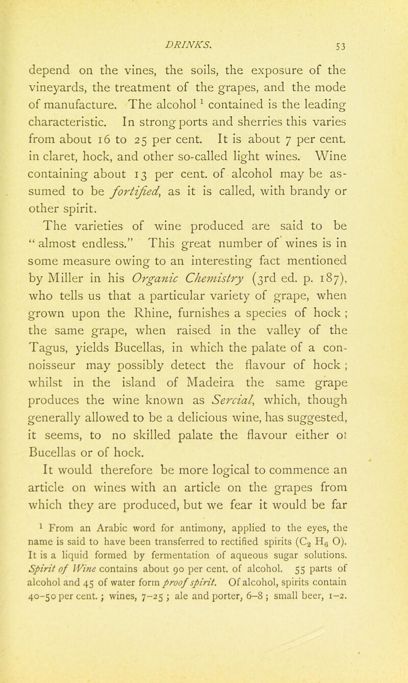 depend on the vines, the soils, the exposure of the vineyards, the treatment of the grapes, and the mode of manufacture. The alcohol1 contained is the leading characteristic. In strong ports and sherries this varies from about 16 to 25 per cent. It is about 7 per cent, in claret, hock, and other so-called light wines. Wine containing about 13 per cent, of alcohol may be as- sumed to be fortified, as it is called, with brandy or other spirit. The varieties of wine produced are said to be “ almost endless.” This great number of wines is in some measure owing to an interesting fact mentioned by Miller in his Organic Chemistry (3rd ed. p. 187), who tells us that a particular variety of grape, when grown upon the Rhine, furnishes a species of hock ; the same grape, when raised in the valley of the Tagus, yields Bucellas, in wdiich the palate of a con- noisseur may possibly detect the flavour of hock ; whilst in the island of Madeira the same grape produces the wine known as Sercial, which, though generally allowed to be a delicious wine, has suggested, it seems, to no skilled palate the flavour either ot Bucellas or of hock. It would therefore be more logical to commence an article on wines with an article on the grapes from which they are produced, but we fear it would be far 1 From an Arabic word for antimony, applied to the eyes, the name is said to have been transferred to rectified spirits (C2 H6 O). It is a liquid formed by fermentation of aqueous sugar solutions. Spirit of Wine contains about 90 per cent, of alcohol. 55 parts of alcohol and 45 of water form proof spirit. Of alcohol, spirits contain 40-50 per cent.; wines, 7-25 ; ale and porter, 6-8; small beer, 1-2.