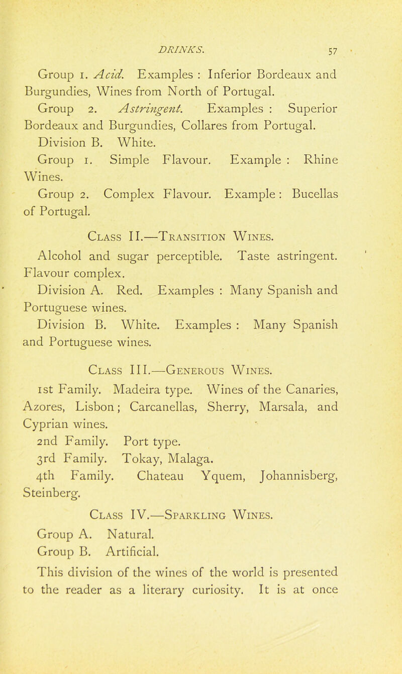 Group i. Acid. Examples : Inferior Bordeaux and Burgundies, Wines from North of Portugal. Group 2. Astringent. Examples : Superior Bordeaux and Burgundies, Collares from Portugal. Division B. White. Group i. Simple Flavour. Example : Rhine Wines. Group 2. Complex Flavour. Example: Bucellas of Portugal. Class II.—Transition Wines. Alcohol and sugar perceptible. Taste astringent. Flavour complex. Division A. Red. Examples : Many Spanish and Portuguese wines. Division B. White. Examples : Many Spanish and Portuguese wines. Class III.—Generous Wines. ist Family. Madeira type. Wines of the Canaries, Azores, Lisbon; Carcanellas, Sherry, Marsala, and Cyprian wines. 2nd Family. Port type. 3rd Family. Tokay, Malaga. 4th Family. Chateau Yquem, Johannisberg, Steinberg. Class IV.—Sparkling Wines. Group A. Natural. Group B. Artificial. This division of the wines of the world is presented to the reader as a literary curiosity. It is at once