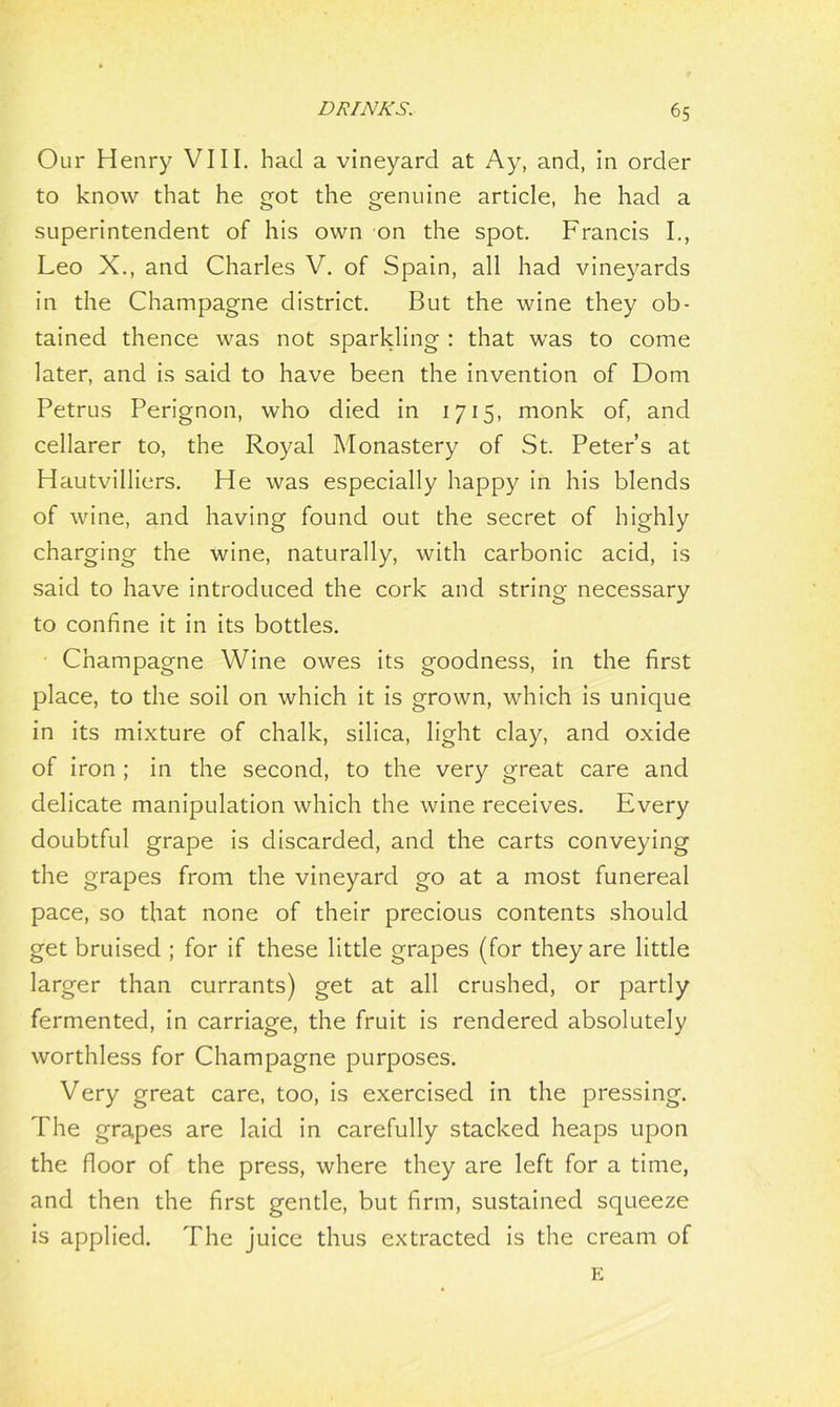 Our Henry VIII. had a vineyard at Ay, and, in order to know that he got the genuine article, he had a superintendent of his own on the spot. Francis I., Leo X., and Charles V. of Spain, all had vineyards in the Champagne district. But the wine they ob- tained thence was not sparkling : that was to come later, and is said to have been the invention of Dom Petrus Perignon, who died in 1715, monk of, and cellarer to, the Royal Monastery of St. Peter’s at Hautvilliers. He was especially happy in his blends of wine, and having found out the secret of highly charging the wine, naturally, with carbonic acid, is said to have introduced the cork and string necessary to confine it in its bottles. Champagne Wine owes its goodness, in the first place, to the soil on which it is grown, which is unique in its mixture of chalk, silica, light clay, and oxide of iron ; in the second, to the very great care and delicate manipulation which the wine receives. Every doubtful grape is discarded, and the carts conveying the grapes from the vineyard go at a most funereal pace, so that none of their precious contents should get bruised ; for if these little grapes (for they are little larger than currants) get at all crushed, or partly fermented, in carriage, the fruit is rendered absolutely worthless for Champagne purposes. Very great care, too, is exercised in the pressing. The grapes are laid in carefully stacked heaps upon the floor of the press, where they are left for a time, and then the first gentle, but firm, sustained squeeze is applied. The juice thus extracted is the cream of E