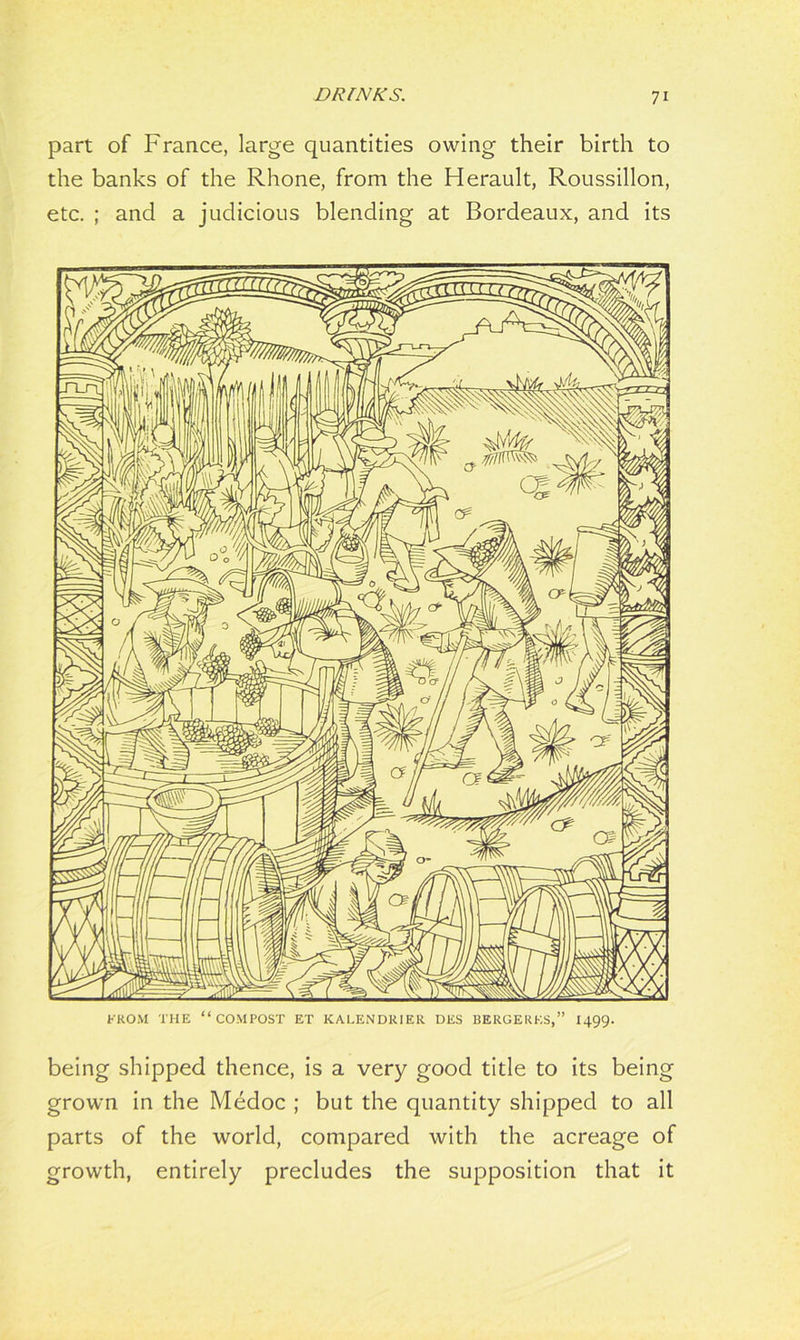 part of France, large quantities owing their birth to the banks of the Rhone, from the Herault, Roussillon, etc. ; and a judicious blending at Bordeaux, and its being shipped thence, is a very good title to its being grown in the Medoc ; but the quantity shipped to all parts of the world, compared with the acreage of growth, entirely precludes the supposition that it