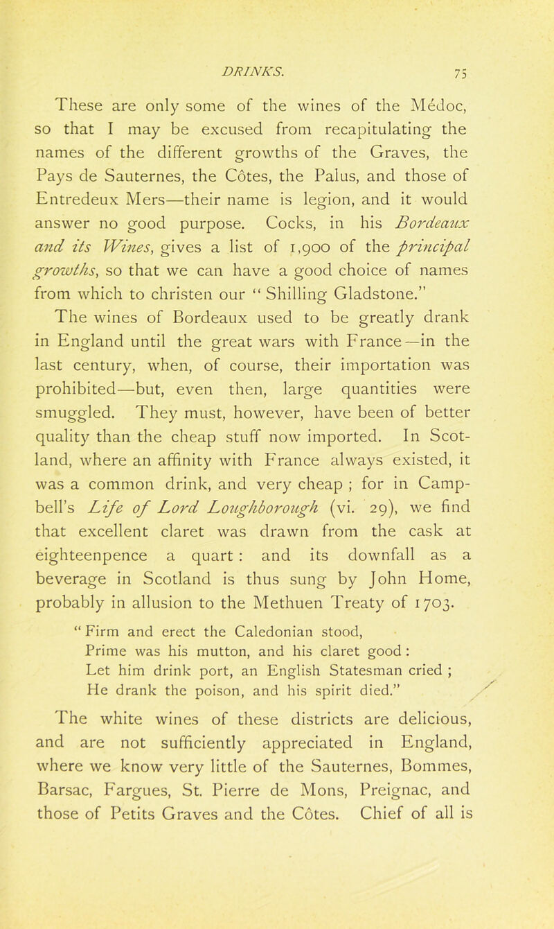 These are only some of the wines of the Medoc, so that I may be excused from recapitulating the names of the different growths of the Graves, the Pays de Sauternes, the Cotes, the Palus, and those of Entredeux Mers—their name is legion, and it would answer no good purpose. Cocks, in his Bordeaux and its Wines, gives a list of 1,900 of the principal growths, so that we can have a good choice of names from which to christen our “ Shilling Gladstone.” The wines of Bordeaux used to be greatly drank in England until the great wars with France—in the last century, when, of course, their importation was prohibited—but, even then, large quantities were smuggled. They must, however, have been of better quality than the cheap stuff now imported. In Scot- land, where an affinity with France always existed, it was a common drink, and very cheap ; for in Camp- bell’s Life of Lord Lojtghborough (vi. 29), we find that excellent claret was drawn from the cask at eighteenpence a quart : and its downfall as a beverage in Scotland is thus sung by John Home, probably in allusion to the Methuen Treaty of 1703. “ Firm and erect the Caledonian stood, Prime was his mutton, and his claret good : Let him drink port, an English Statesman cried ; He drank the poison, and his spirit died.” The white wines of these districts are delicious, and are not sufficiently appreciated in England, where we know very little of the Sauternes, Bommes, Barsac, Fargues, St. Pierre de Mons, Preignac, and those of Petits Graves and the Cotes. Chief of all is