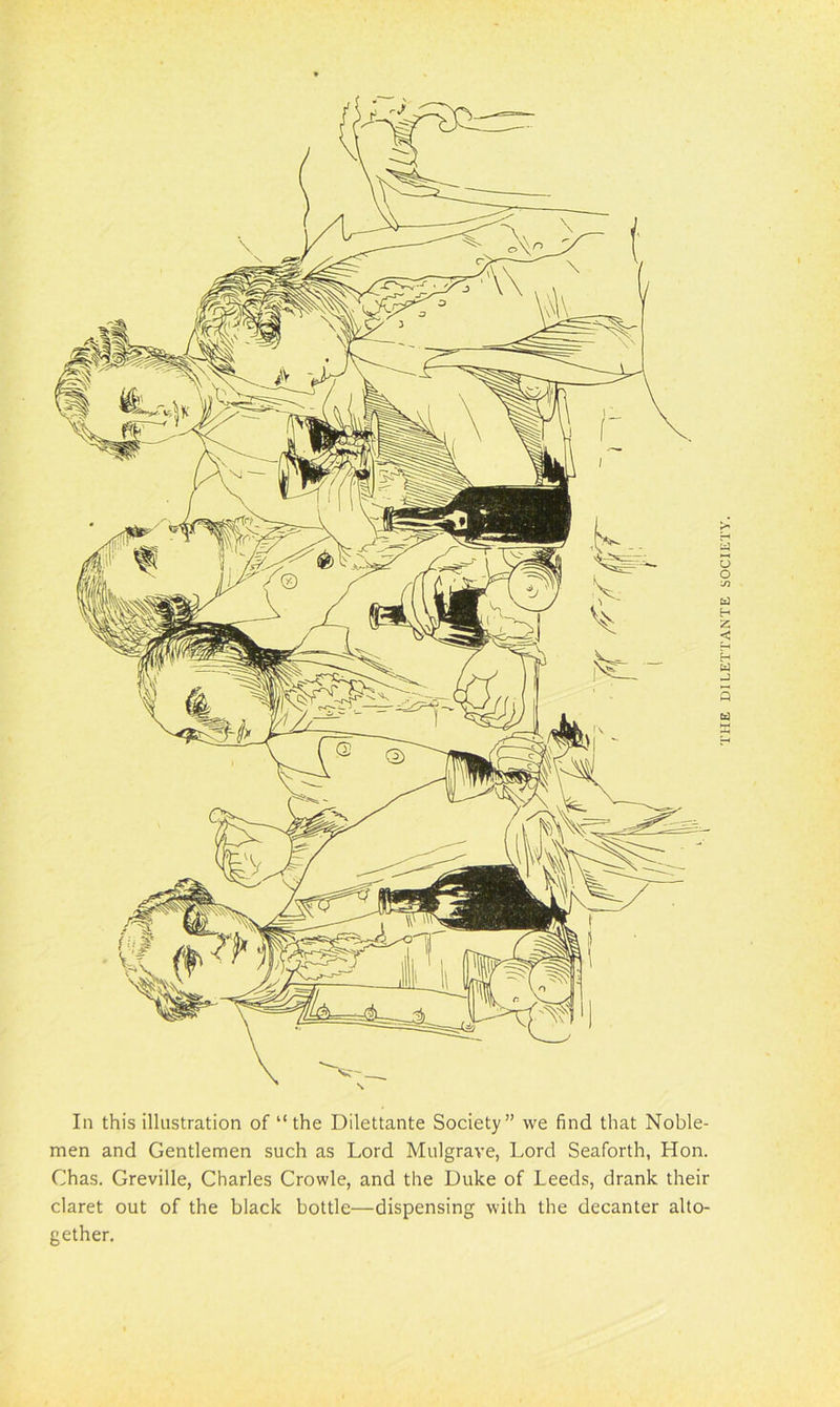 In this illustration of “ the Dilettante Society” we find that Noble- men and Gentlemen such as Lord Mulgrave, Lord Seaforth, Hon. Chas. Greville, Charles Crowle, and the Duke of Leeds, drank their claret out of the black bottle—dispensing with the decanter alto- gether. THE DILETTANTE SOCIETY.