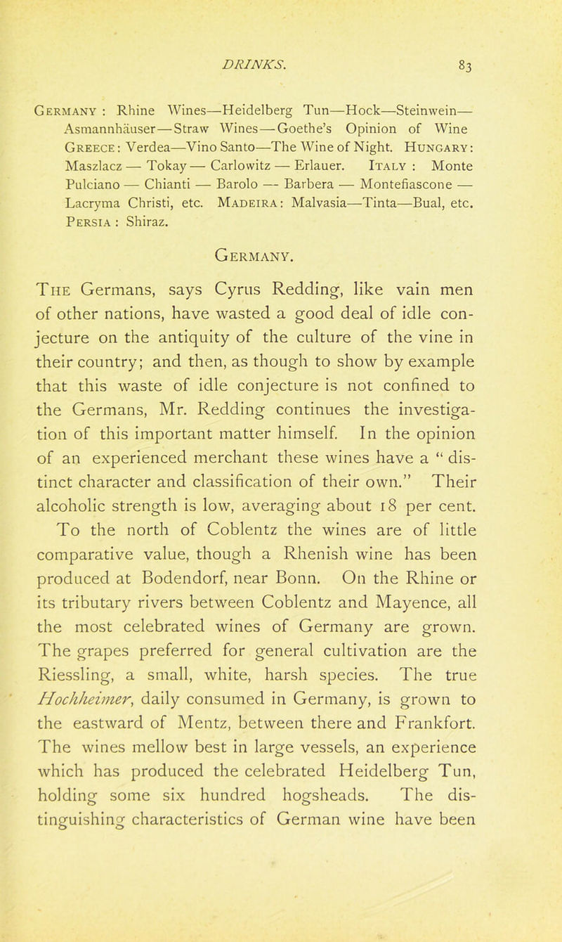 Germany : Rhine Wines—Heidelberg Tun—Hock—Steinwein— xA.smannhauser—Straw Wines—Goethe’s Opinion of Wine Greece: Verdea—VinoSanto—The Wine of Night. Hungary: Maszlacz — Tokay— Carlovvitz — Erlauer. Italy : Monte Pulciano — Chianti — Barolo — Barbera — Montefiascone — Lacryma Christi, etc. Madeira: Malvasia—Tinta—Bual, etc. Persia : Shiraz. Germany. The Germans, says Cyrus Redding-, like vain men of other nations, have wasted a good deal of idle con- jecture on the antiquity of the culture of the vine in their country; and then, as though to show by example that this waste of idle conjecture is not confined to the Germans, Mr. Redding continues the investiga- tion of this important matter himself. In the opinion of an experienced merchant these wines have a “ dis- tinct character and classification of their own.” Their alcoholic strength is low, averaging about 18 per cent. To the north of Coblentz the wines are of little comparative value, though a Rhenish wine has been produced at Bodendorf, near Bonn. On the Rhine or its tributary rivers between Coblentz and Mayence, all the most celebrated wines of Germany are grown. The grapes preferred for general cultivation are the Riessling, a small, white, harsh species. The true Hochheimer, daily consumed in Germany, is grown to the eastward of Mentz, between there and Frankfort. The wines mellow best in large vessels, an experience which has produced the celebrated Heidelberg Tun, holding some six hundred hogsheads. The dis- tinguishing characteristics of German wine have been