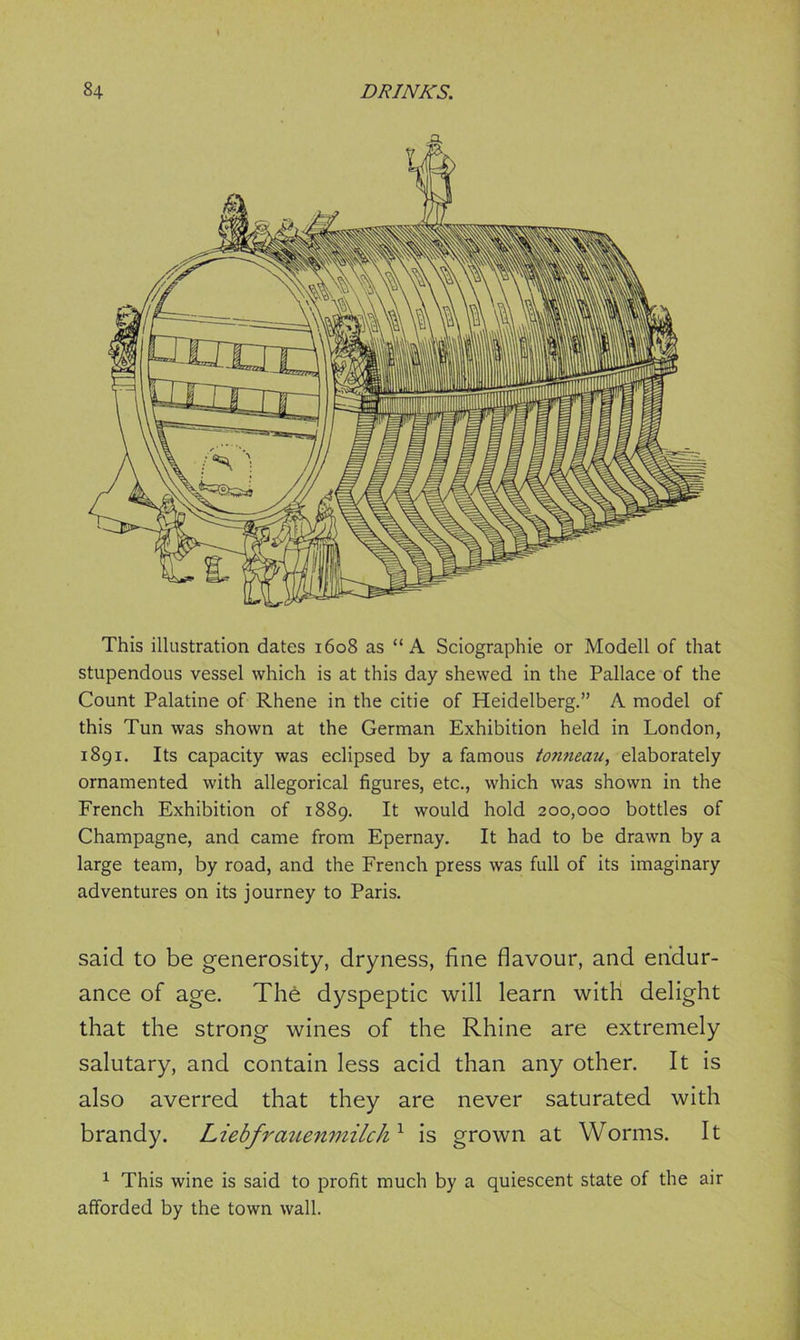 This illustration dates 1608 as “A Sciographie or Modell of that stupendous vessel which is at this day shewed in the Pallace of the Count Palatine of Rhene in the citie of Heidelberg.” A model of this Tun was shown at the German Exhibition held in London, 1891. Its capacity was eclipsed by a famous tonneau, elaborately ornamented with allegorical figures, etc., which was shown in the French Exhibition of 1889. It would hold 200,000 bottles of Champagne, and came from Epernay. It had to be drawn by a large team, by road, and the French press was full of its imaginary adventures on its journey to Paris. said to be generosity, dryness, fine flavour, and endur- ance of age. The dyspeptic will learn with delight that the strong wines of the Rhine are extremely salutary, and contain less acid than any other. It is also averred that they are never saturated with brandy. Liebfrauenmilchx is grown at Worms. It 1 This wine is said to profit much by a quiescent state of the air afforded by the town wall.