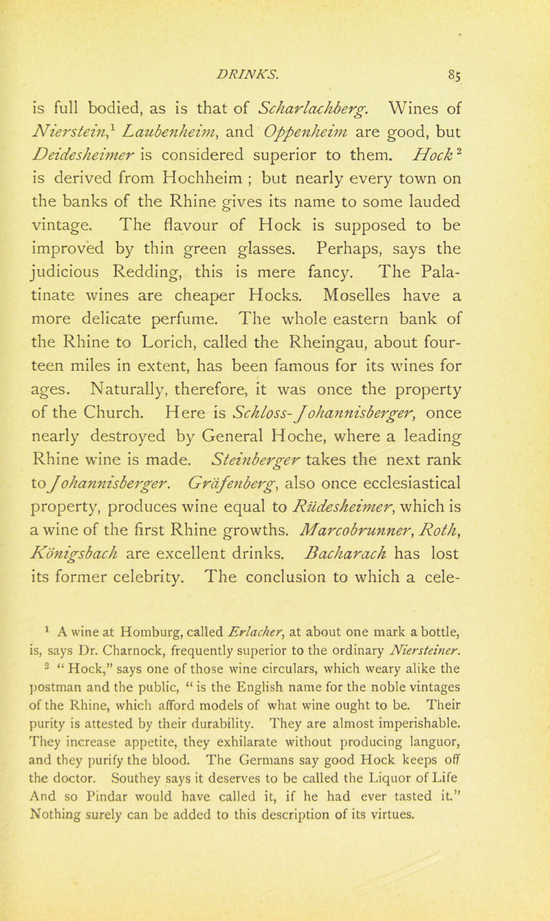 is full bodied, as is that of Scharlochberg. Wines of Nierstein,1 Loubenheim, and Oppenheim are good, but Deidesheimer is considered superior to them. Hock2 is derived from Hochheim ; but nearly every town on the banks of the Rhine gives its name to some lauded vintage. The flavour of Hock is supposed to be improved by thin green glasses. Perhaps, says the judicious Redding, this is mere fancy. The Pala- tinate wines are cheaper Hocks. Moselles have a more delicate perfume. The whole eastern bank of the Rhine to Lorich, called the Rheingau, about four- teen miles in extent, has been famous for its wines for ages. Naturally, therefore, it was once the property of the Church. Here is Sckloss- Johannisberger, once nearly destroyed by General Hoche, where a leading Rhine wine is made. Steinberger takes the next rank to J ohannisberger. Gr'dfenberg, also once ecclesiastical property, produces wine equal to Riidesheimer, which is a wine of the first Rhine growths. Marcobrunner, Roth, Konigsbach are excellent drinks. Bacharach has lost its former celebrity. The conclusion to which a cele- 1 A wine at Homburg, called Erlacher, at about one mark a bottle, is, says Dr. Charnock, frequently superior to the ordinary Niersteiner. 2 “ Hock,” says one of those wine circulars, which weary alike the postman and the public, “ is the English name for the noble vintages of the Rhine, which afford models of what wine ought to be. Their purity is attested by their durability. They are almost imperishable. They increase appetite, they exhilarate without producing languor, and they purify the blood. The Germans say good Hock keeps off the doctor. Southey says it deserves to be called the Liquor of Life And so Pindar would have called it, if he had ever tasted it.” Nothing surely can be added to this description of its virtues.