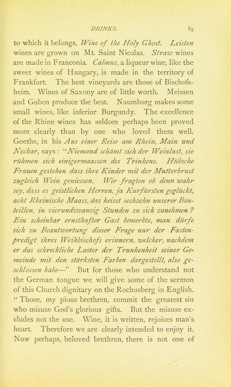 to which it belongs, Wine of the Holy Ghost. Leisten wines are grown on Mt. Saint Nicolas. Straw wines are made in Franconia. Calmns, a liqueur wine, like the sweet wines of Hungary, is made in the territory of Frankfurt. The best vineyards are those of Bischofs- heim. Wines of Saxony are of little worth. Meissen and Guben produce the best. Naumburg makes some small wines, like inferior Burgundy. The excellence of the Rhine wines has seldom perhaps been proved more clearly than by one who loved them well. Goethe, in his A us einer Reise am Rhein, Main und Neckar, says : “Niemand sch'amt sich der Weinhist, sie riihmen sich einigermaassen des Trinkens. Hiibsche Frauen gestehen dass Hire Kinder mit der Mutterbrust zugleich Wein geniessen. Wir fragten ob denn wahr sey, dass es geistlichen Herren, ja Kurfiirsten gegliickt, acht Rheinische Maass, das heisst sechzehn unserer Bou- teillcn, in vierundzwanzig Stunden zu sich zunehmen ? Ein scheinbar ernsthafter Gast bemerkte, man diirfe sich zu Beantwortung dieser Frage nur der Fasten- predigt Hires Weihbischofs erinnern, welcher, nachdem er das schreckliche Laster der Trunkenheit seiner Ge- meinde mit den stdrksten Farben dargestellt, also ge- schlossen habe—” But for those who understand not the German tongue we will give some of the sermon of this Church dignitary on the Rochusberg in English. “ Those, my pious brethren, commit the greatest sin who misuse God’s glorious gifts. But the misuse ex- cludes not the use. Wine, it is written, rejoices man’s heart. Therefore we are clearly intended to enjoy it. Now perhaps, beloved brethren, there is not one of