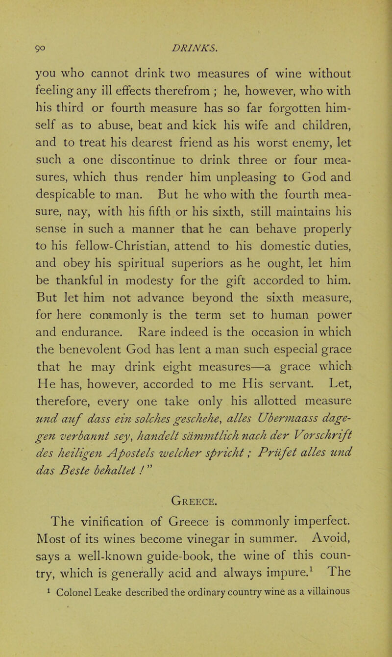 you who cannot drink two measures of wine without feelingany ill effects therefrom ; he, however, who with his third or fourth measure has so far forgotten him- self as to abuse, beat and kick his wife and children, and to treat his dearest friend as his worst enemy, let such a one discontinue to drink three or four mea- sures, which thus render him unpleasing to God and despicable to man. But he who with the fourth mea- sure, nay, with his fifth or his sixth, still maintains his sense in such a manner that he can behave properly to his fellow-Christian, attend to his domestic duties, and obey his spiritual superiors as he ought, let him be thankful in modesty for the gift accorded to him. But let him not advance beyond the sixth measure, for here commonly is the term set to human power and endurance. Rare indeed is the occasion in which the benevolent God has lent a man such especial grace that he may drink eight measures—a grace which He has, however, accorded to me His servant. Let, therefore, every one take only his allotted measure tend auf dass ein sole lies geschehe, alles Ubermaass dage- gen verbannt sey, handelt sdmmtlich nach der Vorschrift des heiligen Apostels welcher spricht; Priefet alles und das Beste behaltet ! ” Greece. The vinification of Greece is commonly imperfect. Most of its wines become vinegar in summer. Avoid, says a well-known guide-book, the wine of this coun- try, which is generally acid and always impure.1 The 1 Colonel Leake described the ordinary country wine as a villainous