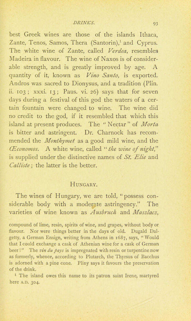 best Greek wines are those of the islands Ithaca, Zante, Tenos, Samos, Thera (Santorin),1 and Cyprus. The white wine of Zante, called Verdea, resembles Madeira in flavour. The wine of Naxos is of consider- able strength, and is greatly improved by age. A quantity of it, known as Vino Santo, is exported. Andros was sacred to Dionysus, and a tradition (Plin. ii. 103 ; xxxi. 13 ; Paus. vi. 26) says that for seven days during a festival of this god the waters of a cer- tain fountain were changed to wine. The wine did no credit to the god, if it resembled that which this island at present produces. The “ Nectar” of Morta is bitter and astringent. Dr. Charnock has recom- mended the Monthymet as a good mild wine, and the CEconomos. A white wine, called “the wine of night A is supplied under the distinctive names of St. Elie and Calliste; the latter is the better. Hungary. The wines of Hungary, we are told, “possess con- siderable body with a moderate astringency.” The varieties of wine known as Ausbruch and Maszlacz, compound of lime, resin, spirits of wine, and grapes, without body or flavour. Nor were things better in the days of old. Dugald Dal- getty, a German Ensign, writing from Athens in 1687, says, “Would that I could exchange a cask of Athenian wine for a cask of German beer ! ” The vin du pays is impregnated with resin or turpentine now as formerly, whence, according to Plutarch, the Thyrsus of Bacchus is adorned with a pine cone. Pliny says it favours the preservation of the drink. 1 The island owes this name to its patron saint Irene, martyred here a.d. 304.