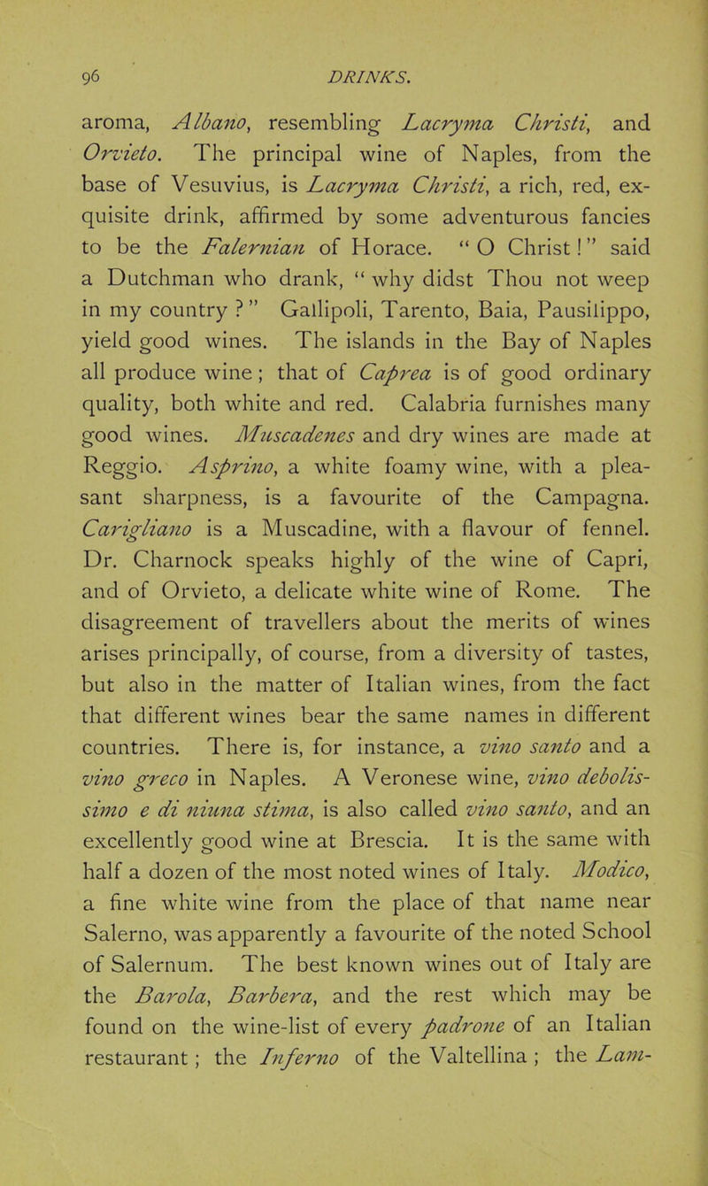 aroma, Albano, resembling Lacryma Christi, and Orvieto. The principal wine of Naples, from the base of Vesuvius, is Lacryma Christi, a rich, red, ex- quisite drink, affirmed by some adventurous fancies to be the Falernian of Horace. “ O Christ! ” said a Dutchman who drank, “ why didst Thou not weep in my country ?” Gallipoli, Tarento, Baia, Pausilippo, yield good wines. The islands in the Bay of Naples all produce wine; that of Caprea is of good ordinary quality, both white and red. Calabria furnishes many good wines. Muscadenes and dry wines are made at Reggio. Asprino, a white foamy wine, with a plea- sant sharpness, is a favourite of the Campagna. Carigliano is a Muscadine, with a flavour of fennel. Dr. Charnock speaks highly of the wine of Capri, and of Orvieto, a delicate white wine of Rome. The disagreement of travellers about the merits of wines arises principally, of course, from a diversity of tastes, but also in the matter of Italian wines, from the fact that different wines bear the same names in different countries. There is, for instance, a vino santo and a vino greco in Naples. A Veronese wine, vino debolis- simo e di niuna stima, is also called vino santo, and an excellently good wine at Brescia. It is the same with half a dozen of the most noted wines of Italy. Modico, a fine white wine from the place of that name near Salerno, was apparently a favourite of the noted School of Salernum. The best known wines out of Italy are the Barola, Barbera, and the rest which may be found on the wine-list of every padrone of an Italian restaurant; the Inferno of the Valtellina ; the Lam-