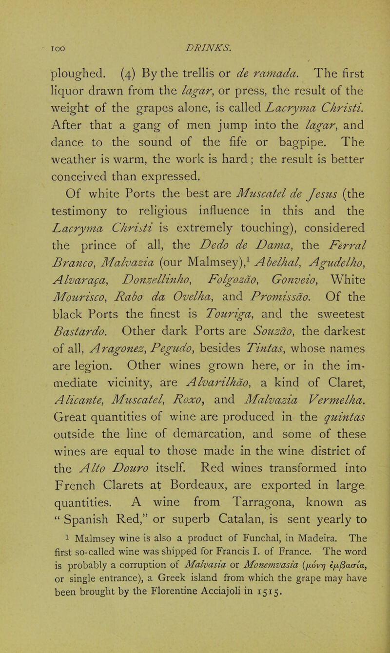 ploughed. (4) By the trellis or de ramada. The first liquor drawn from the lagar, or press, the result of the weight of the grapes alone, is called Lacryma Christi. After that a gang of men jump into the lagar, and dance to the sound of the fife or bagpipe. The weather is warm, the work is hard; the result is better conceived than expressed. Of white Ports the best are Muscatel de Jesus (the testimony to religious influence in this and the Lacryma Christi is extremely touching), considered the prince of all, the Dedo de Dama, the Ferral Branco, Malvazia (our Malmsey),1 Abelhal, Agudelho, Alvarafa, Donzellinho, Folgozdo, Gonveio, White Mourisco, Rabo da Ovelha, and Promisscto. Of the black Ports the finest is Touriga, and the sweetest Bastardo. Other dark Ports are Souzdo, the darkest of all, Aragonez, Pegudo, besides Tintas, whose names are legion. Other wines grown here, or in the im- mediate vicinity, are Alvarilhao, a kind of Claret, Alicante, Muscatel, Roxo, and Malvazia Vermelha. Great quantities of wine are produced in the quintas outside the line of demarcation, and some of these wines are equal to those made in the wine district of the Alto Douro itself. Red wines transformed into French Clarets at Bordeaux, are exported in large quantities. A wine from Tarragona, known as “ Spanish Red,” or superb Catalan, is sent yearly to 1 Malmsey wine is also a product of Funchal, in Madeira. The first so-called wine was shipped for Francis I. of France. The word is probably a corruption of Malvasia or Monemvasia (fx.6vrj ijx^aa-ia, or single entrance), a Greek island from which the grape may have been brought by the Florentine Acciajoli in 1515.