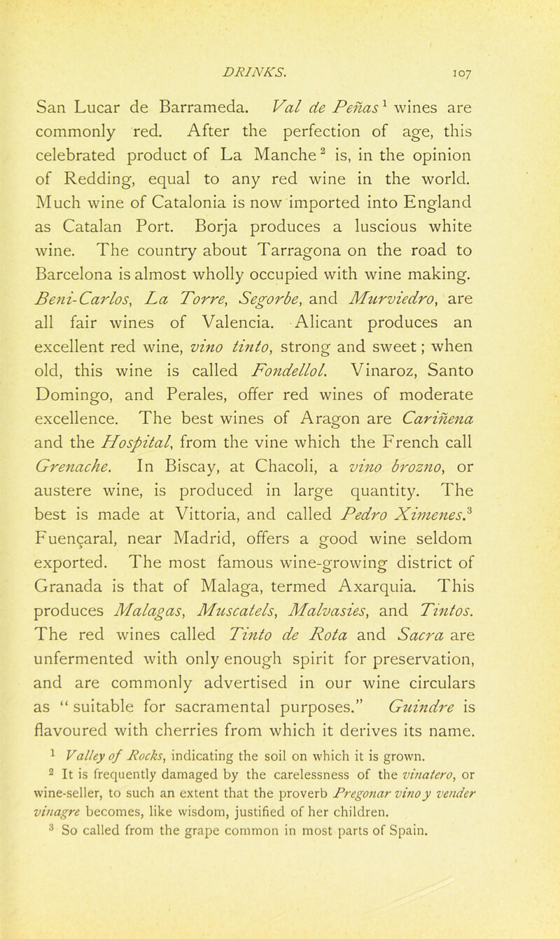 San Lucar de Barrameda. Val de Penas1 wines are commonly red. After the perfection of age, this celebrated product of La Manche2 is, in the opinion of Redding, equal to any red wine in the world. Much wine of Catalonia is now imported into England as Catalan Port. Borja produces a luscious white wine. The country about Tarragona on the road to Barcelona is almost wholly occupied with wine making. Beni-Car Los, La Torre, Segorbe, and Murviedro, are all fair wines of Valencia. Alicant produces an excellent red wine, vino tinto, strong and sweet; when old, this wine is called Fondellol. Vinaroz, Santo Domingo, and Perales, offer red wines of moderate excellence. The best wines of Aragon are Carinena and the Hospital, from the vine which the French call Grenache. In Biscay, at Chacoli, a vino brozno, or austere wine, is produced in large quantity. The best is made at Vittoria, and called Pedro Ximenes.3 Fuencaral, near Madrid, offers a good wine seldom exported. The most famous wine-growing district of Granada is that of Malaga, termed Axarquia. This produces Malagas, Muscatels, Malvasies, and Tintos. The red wines called Tinto de Rota and Sacra are unfermented with only enough spirit for preservation, and are commonly advertised in our wine circulars as “ suitable for sacramental purposes.” Guindre is flavoured with cherries from which it derives its name. 1 Valley of Rocks, indicating the soil on which it is grown. 2 It is frequently damaged by the carelessness of the vinatero, or wine-seller, to such an extent that the proverb Pregonar vinoy vender vinagre becomes, like wisdom, justified of her children. 3 So called from the grape common in most parts of Spain.