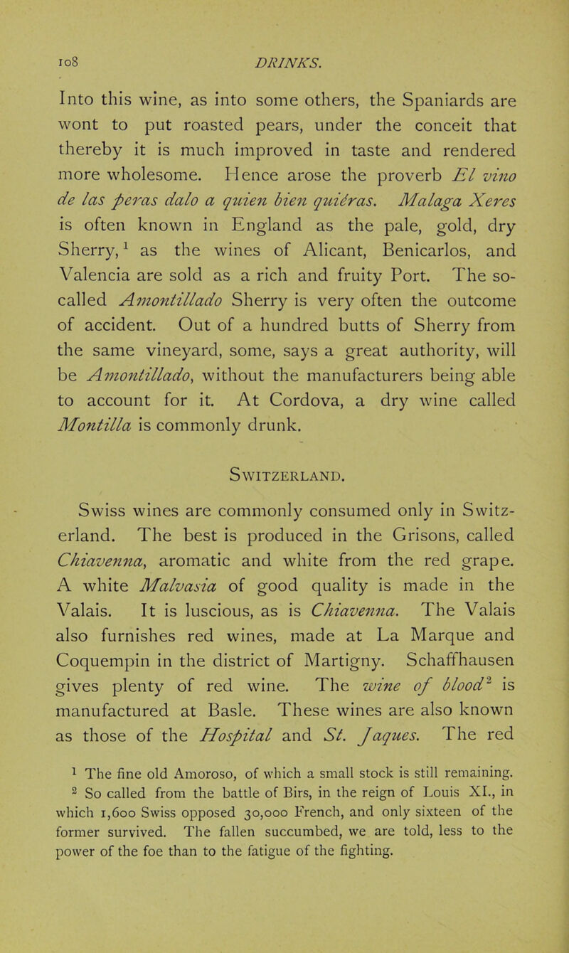 Into this wine, as into some others, the Spaniards are wont to put roasted pears, under the conceit that thereby it is much improved in taste and rendered more wholesome. Hence arose the proverb EL vino de las peras dalo a quien bien quidras. Malaga Xeres is often known in England as the pale, gold, dry Sherry,1 as the wines of Alicant, Benicarlos, and Valencia are sold as a rich and fruity Port. The so- called Amontillado Sherry is very often the outcome of accident. Out of a hundred butts of Sherry from the same vineyard, some, says a great authority, will be Amontillado, without the manufacturers being able to account for it. At Cordova, a dry wine called Montilla is commonly drunk. Switzerland. Swiss wines are commonly consumed only in Switz- erland. The best is produced in the Grisons, called Chiavenna, aromatic and white from the red grape. A white Malvasia of good quality is made in the Valais. It is luscious, as is Chiavenna. The Valais also furnishes red wines, made at La Marque and Coquempin in the district of Martigny. Schaffhausen gives plenty of red wine. The wine of blood'1 is manufactured at Basle. These wines are also known as those of the Hospital and St. Jaques. The red 1 The fine old Amoroso, of which a small stock is still remaining. 2 So called from the battle of Birs, in the reign of Louis XL, in which i,6oo Swiss opposed 30,000 French, and only sixteen of the former survived. The fallen succumbed, we are told, less to the power of the foe than to the fatigue of the fighting.