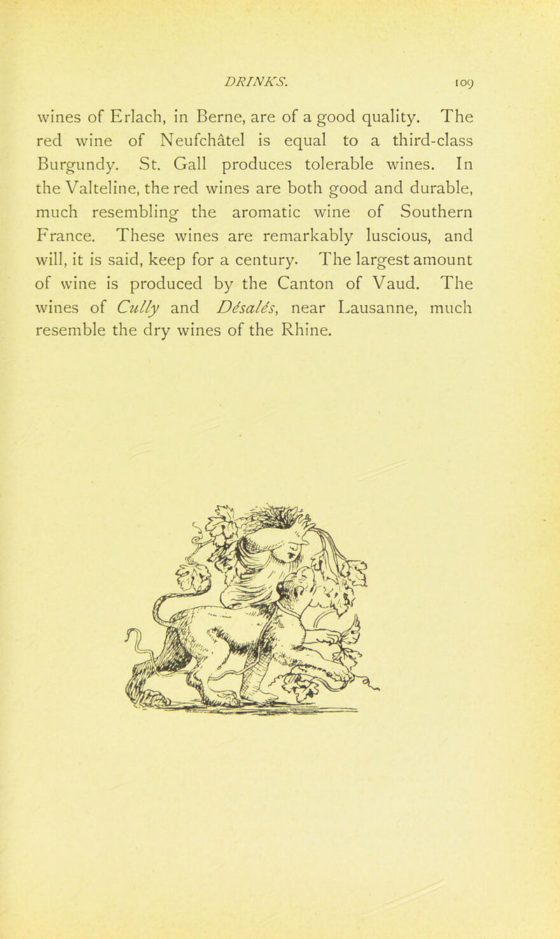 toy wines of Erlach, in Berne, are of a good quality. The red wine of Neufchatel is equal to a third-class Burgundy. St. Gall produces tolerable wines. In the Valteline, the red wines are both good and durable, much resembling the aromatic wine of Southern France. These wines are remarkably luscious, and will, it is said, keep for a century. The largest amount of wine is produced by the Canton of Vaud. The wines of Cully and Ddsalds, near Lausanne, much resemble the dry wines of the Rhine.
