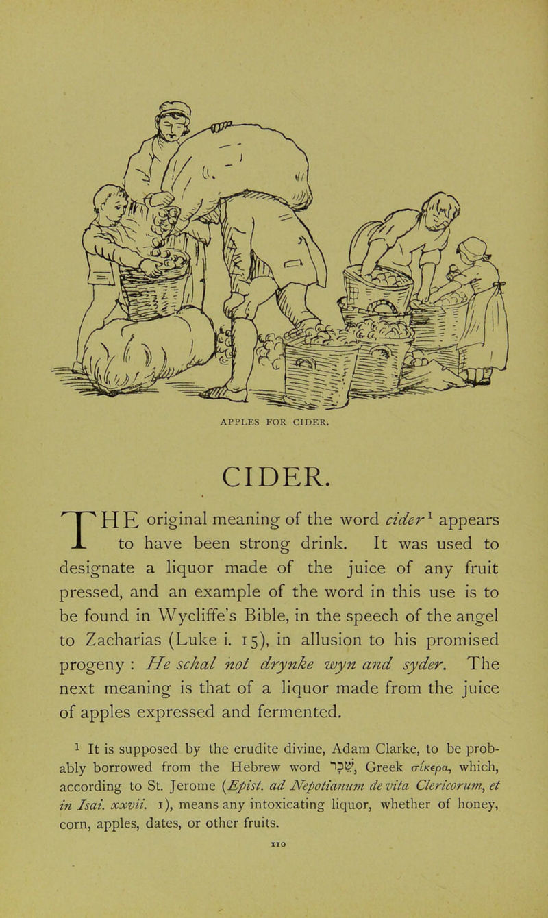 APPLES FOR CIDER. CIDER. THE original meaning of the word cider1 appears to have been strong drink. It was used to designate a liquor made of the juice of any fruit pressed, and an example of the word in this use is to be found in Wycliffe’s Bible, in the speech of the angel to Zacharias (Luke i. 15), in allusion to his promised progeny : He schal not drynke wyn and syder. The next meaning is that of a liquor made from the juice of apples expressed and fermented. 1 It is supposed by the erudite divine, Adam Clarke, to be prob- ably borrowed from the Hebrew word “>?$, Greek crtKepa, which, according to St. Jerome (Epist. ad Nepotianum devita Clericorum, et in Isai. xxvii. 1), means any intoxicating liquor, whether of honey, corn, apples, dates, or other fruits. IIO