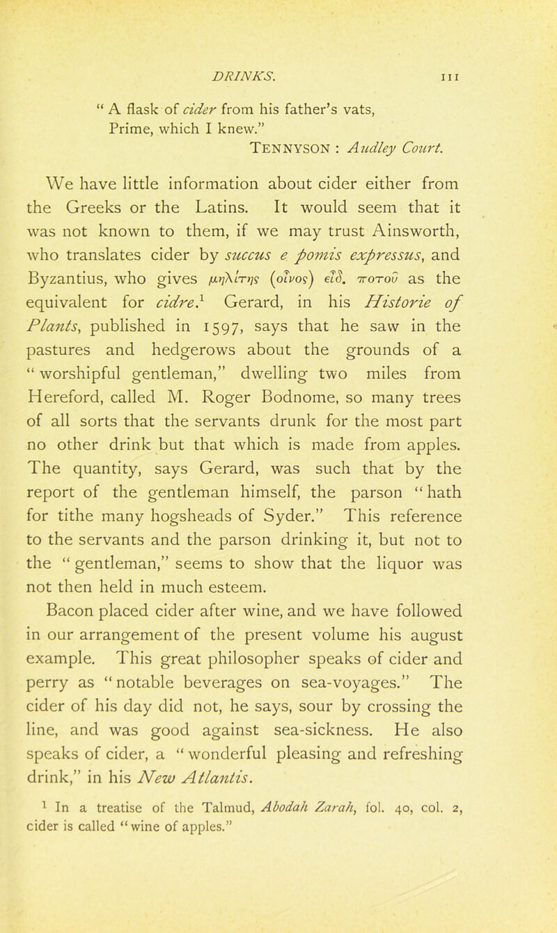 “ A flask of cider from his father’s vats, Prime, which I knew.” Tennyson : Audley Court. We have little information about cider either from the Greeks or the Latins. It would seem that it was not known to them, if we may trust Ainsworth, who translates cider by succus e pomis expressus, and Byzantius, who gives /jo/A/tj?? {oivol) elS. irorov as the equivalent for cidre} Gerard, in his Historie of Plants, published in 1597, says that he saw in the pastures and hedgerows about the grounds of a “ worshipful gentleman,” dwelling two miles from Hereford, called M. Roger Bodnome, so many trees of all sorts that the servants drunk for the most part no other drink but that which is made from apples. The quantity, says Gerard, was such that by the report of the gentleman himself, the parson “ hath for tithe many hogsheads of Syder.” This reference to the servants and the parson drinking it, but not to the “ gentleman,” seems to show that the liquor was not then held in much esteem. Bacon placed cider after wine, and we have followed in our arrangement of the present volume his august example. This great philosopher speaks of cider and perry as “ notable beverages on sea-voyages.” The cider of his day did not, he says, sour by crossing the line, and was good against sea-sickness. He also speaks of cider, a “ wonderful pleasing and refreshing drink,” in his New Atlantis. 1 In a treatise of the Talmud, Abodah Zarah, fol. 40, col. 2, cider is called “wine of apples.”