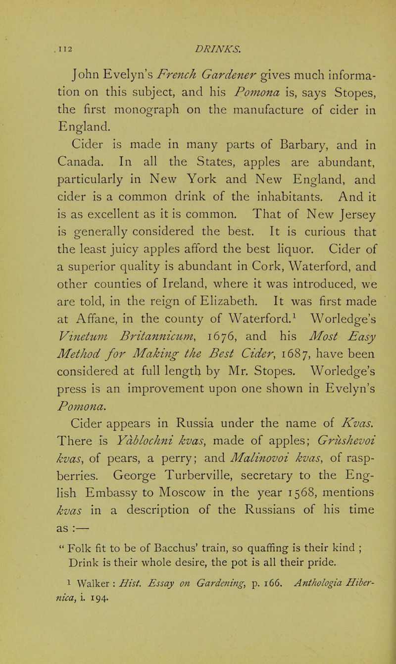 John Evelyn’s French Gardener gives much informa- tion on this subject, and his Pomona is, says Stopes, the first monograph on the manufacture of cider in England. Cider is made in many parts of Barbary, and in Canada. In all the States, apples are abundant, particularly in New York and New England, and cider is a common drink of the inhabitants. And it is as excellent as it is common. That of New Jersey is generally considered the best. It is curious that the least juicy apples afford the best liquor. Cider of a superior quality is abundant in Cork, Waterford, and other counties of Ireland, where it was introduced, we are told, in the reign of Elizabeth. It was first made at Affane, in the county of Waterford.1 Worledge’s Vinetum Britannicum, 1676, and his Most Easy Method for Making the Best Cider, 1687, have been considered at full length by Mr. Stopes. Worledge’s press is an improvement upon one shown in Evelyn’s Pomona. Cider appears in Russia under the name of Kvas. There is Yablochni kvas, made of apples; Griishevoi kvas, of pears, a perry; and Malinovoi kvas, of rasp- berries. George Turberville, secretary to the Eng- lish Embassy to Moscow in the year 1568, mentions kvas in a description of the Russians of his time as :— “ Folk fit to be of Bacchus’ train, so quaffing is their kind ; Drink is their whole desire, the pot is all their pride. 1 Walker : Hist. Essay on Gardening, p. 166. Anthologia Hiber- nica, i. 194.