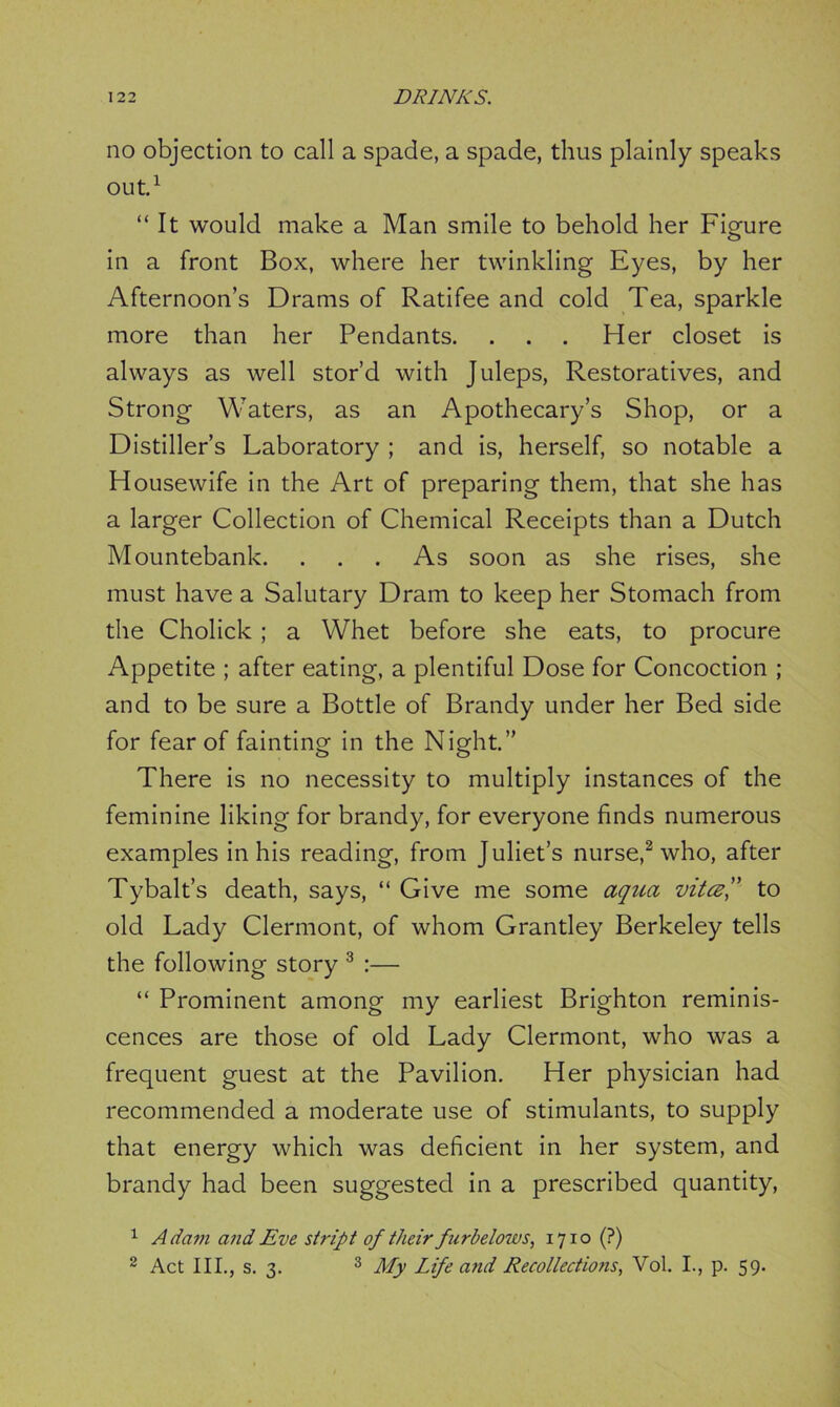 no objection to call a spade, a spade, thus plainly speaks out.1 “It would make a Man smile to behold her Figure in a front Box, where her twinkling Eyes, by her Afternoon’s Drams of Ratifee and cold Tea, sparkle more than her Pendants. . . . Her closet is always as well stor’d with Juleps, Restoratives, and Strong Waters, as an Apothecary’s Shop, or a Distiller’s Laboratory ; and is, herself, so notable a Housewife in the Art of preparing them, that she has a larger Collection of Chemical Receipts than a Dutch Mountebank. . . . As soon as she rises, she must have a Salutary Dram to keep her Stomach from the Cholick; a Whet before she eats, to procure Appetite ; after eating, a plentiful Dose for Concoction ; and to be sure a Bottle of Brandy under her Bed side for fear of fainting in the Night.” There is no necessity to multiply instances of the feminine liking for brandy, for everyone finds numerous examples in his reading, from Juliet’s nurse,2 who, after Tybalt’s death, says, “ Give me some aqua vitce,” to old Lady Clermont, of whom Grantley Berkeley tells the following story 3 :— “ Prominent among my earliest Brighton reminis- cences are those of old Lady Clermont, who was a frequent guest at the Pavilion. Her physician had recommended a moderate use of stimulants, to supply that energy which was deficient in her system, and brandy had been suggested in a prescribed quantity, 1 Adam and Eve strip t of their furbelows, 1710 (?) 2 Act III., s. 3. 3 My Life and Recollections, Vol. I., p. 59.