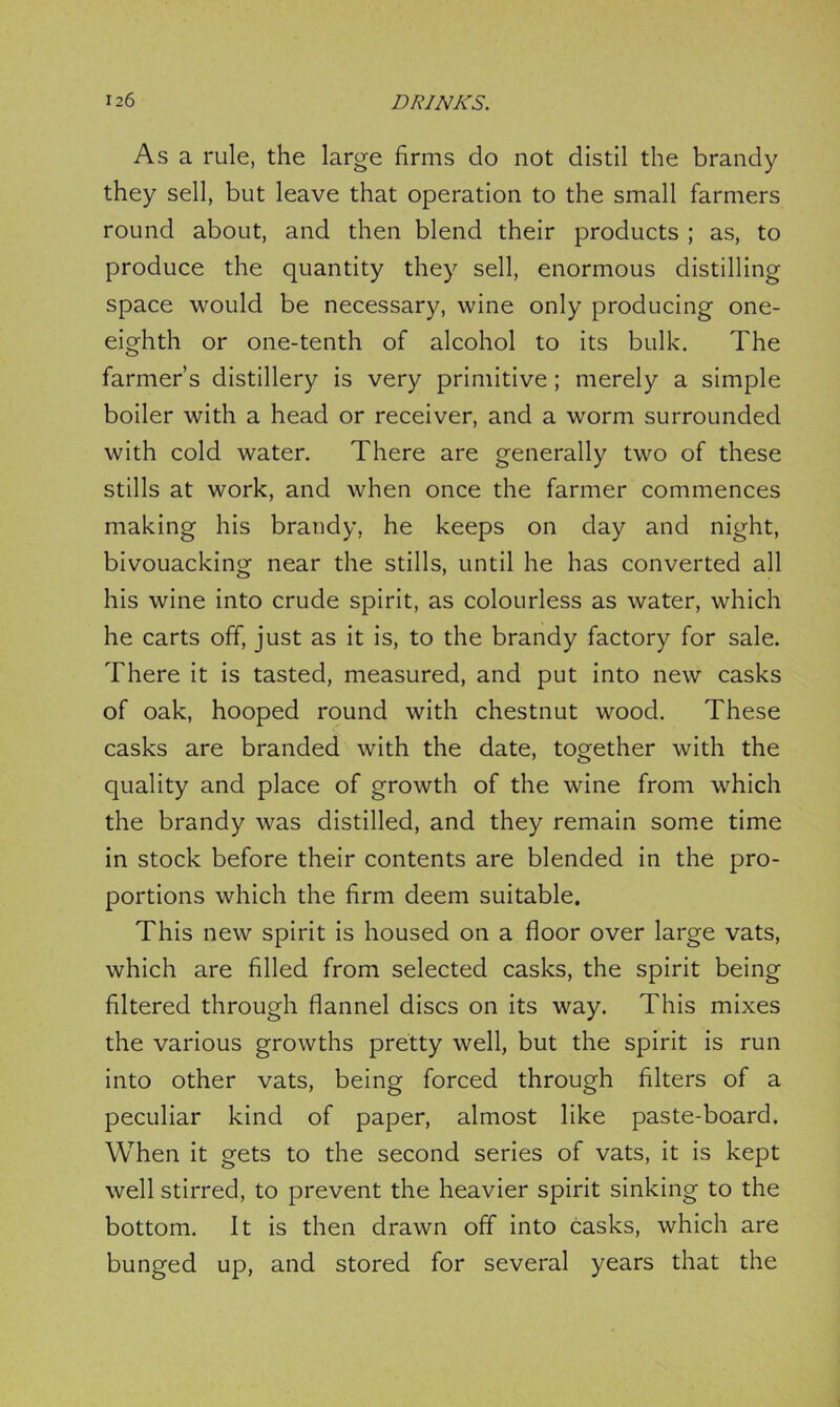 As a rule, the large firms do not distil the brandy they sell, but leave that operation to the small farmers round about, and then blend their products ; as, to produce the quantity they sell, enormous distilling space would be necessary, wine only producing one- eighth or one-tenth of alcohol to its bulk. The farmer’s distillery is very primitive ; merely a simple boiler with a head or receiver, and a wrorm surrounded with cold water. There are generally two of these stills at work, and when once the farmer commences making his brandy, he keeps on day and night, bivouacking near the stills, until he has converted all his wine into crude spirit, as colourless as water, which he carts off, just as it is, to the brandy factory for sale. There it is tasted, measured, and put into new casks of oak, hooped round with chestnut wood. These casks are branded with the date, together with the quality and place of growth of the wine from which the brandy was distilled, and they remain some time in stock before their contents are blended in the pro- portions which the firm deem suitable. This new spirit is housed on a floor over large vats, which are filled from selected casks, the spirit being filtered through flannel discs on its way. This mixes the various growths pretty well, but the spirit is run into other vats, being forced through filters of a peculiar kind of paper, almost like paste-board. When it gets to the second series of vats, it is kept well stirred, to prevent the heavier spirit sinking to the bottom. It is then drawn off into casks, which are bunged up, and stored for several years that the