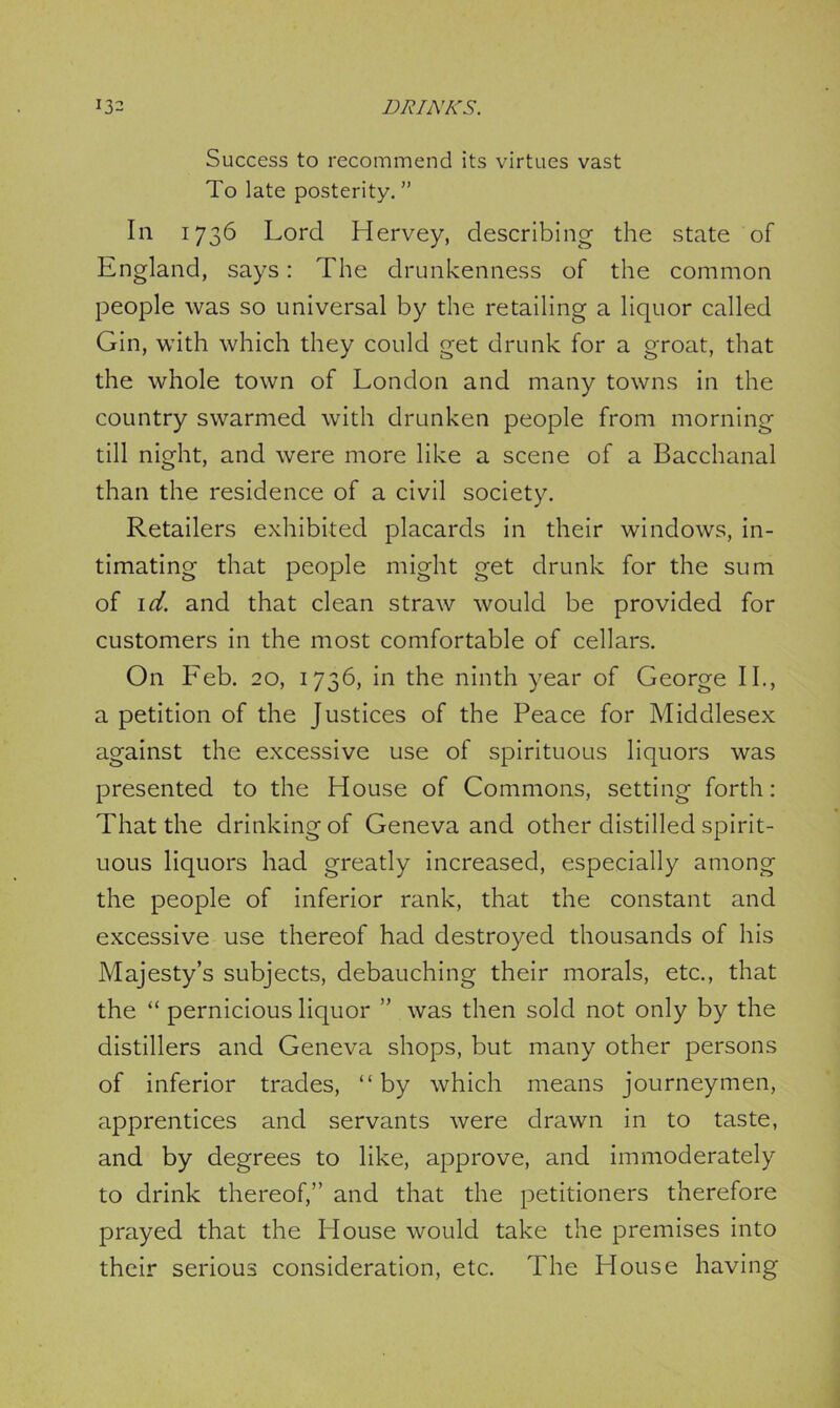 Success to recommend its virtues vast To late posterity. ” In 1736 Lord Hervey, describing the state of England, says: The drunkenness of the common people was so universal by the retailing a liquor called Gin, with which they could get drunk for a groat, that the whole town of London and many towns in the country swarmed with drunken people from morning till night, and were more like a scene of a Bacchanal than the residence of a civil society. Retailers exhibited placards in their windows, in- timating that people might get drunk for the sum of id. and that clean straw would be provided for customers in the most comfortable of cellars. On Feb. 20, 1736, in the ninth year of George II., a petition of the Justices of the Peace for Middlesex against the excessive use of spirituous liquors was presented to the House of Commons, setting forth: That the drinking of Geneva and other distilled spirit- uous liquors had greatly increased, especially among the people of inferior rank, that the constant and excessive use thereof had destroyed thousands of his Majesty’s subjects, debauching their morals, etc., that the “ pernicious liquor ” was then sold not only by the distillers and Geneva shops, but many other persons of inferior trades, “ by which means journeymen, apprentices and servants were drawn in to taste, and by degrees to like, approve, and immoderately to drink thereof,” and that the petitioners therefore prayed that the House would take the premises into their serious consideration, etc. The House having