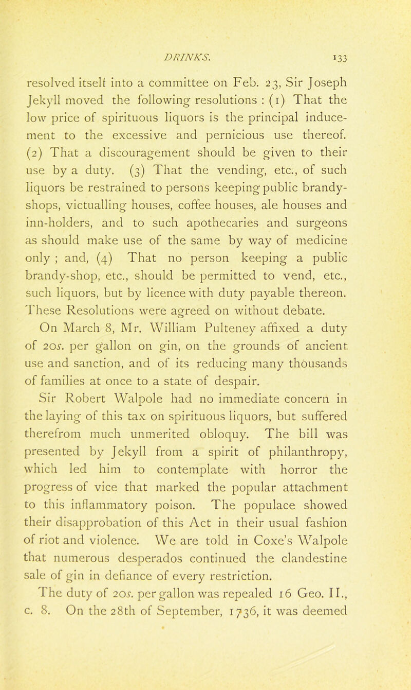 resolved itself into a committee on Feb. 23, Sir Joseph Jekyll moved the following resolutions : (1) That the low price of spirituous liquors is the principal induce- ment to the excessive and pernicious use thereof. (2) That a discouragement should be given to their use by a duty. (3) That the vending, etc., of such liquors be restrained to persons keeping public brandy- shops, victualling houses, coffee houses, ale houses and inn-holders, and to such apothecaries and surgeons as should make use of the same by way of medicine only ; and, (4) That no person keeping a public brandy-shop, etc., should be permitted to vend, etc., such liquors, but by licence with duty payable thereon. These Resolutions were agreed on without debate. On March 8, Mr. William Pulteney affixed a duty of 20s. per gallon on gin, on the grounds of ancient, use and sanction, and of its reducing many thousands of families at once to a state of despair. Sir Robert Walpole had no immediate concern in the laying of this tax on spirituous liquors, but suffered therefrom much unmerited obloquy. The bill was presented by Jekyll from a spirit of philanthropy, which led him to contemplate with horror the progress of vice that marked the popular attachment to this inflammatory poison. The populace showed their disapprobation of this Act in their usual fashion of riot and violence. We are told in Coxe’s Walpole that numerous desperados continued the clandestine sale of gin in defiance of every restriction. 1 he duty of 20s. per gallon was repealed 16 Geo. II., c. 8. On the 28th of September, 1736, it was deemed