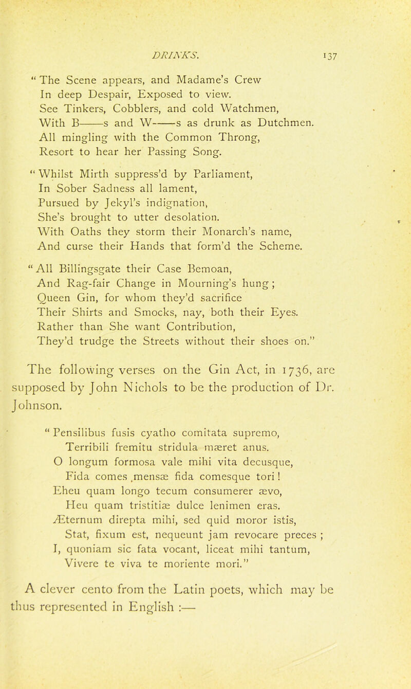 “ The Scene appears, and Madame’s Crew In deep Despair, Exposed to view. See Tinkers, Cobblers, and cold Watchmen, With B s and W s as drunk as Dutchmen. All mingling with the Common Throng, Resort to hear her Passing Song. “ Whilst Mirth suppress’d by Parliament, In Sober Sadness all lament, Pursued by Jekyl’s indignation, She’s brought to utter desolation. With Oaths they storm their Monarch’s name, And curse their Hands that form’d the Scheme. “ All Billingsgate their Case Bemoan, And Rag-fair Change in Mourning’s hung ; Queen Gin, for whom they’d sacrifice Their Shirts and Smocks, nay, both their Eyes. Rather than She want Contribution, They’d trudge the Streets without their shoes on.” The following verses on the Gin Act, in 1736, are supposed by John Nichols to be the production of Dr. Johnson. “ Pensilibus fusis cyatho comitata supremo, Terribili fremitu stridula maeret anus. O longum formosa vale mihi vita decusque, Fida comes .mensae fida comesque tori! Eheu quam longo tecum consumerer aevo, Heu quam tristitiae dulce lenimen eras. ALternum direpta mihi, sed quid moror istis, Stat, fixum est, nequeunt jam revocare preces ; I, quoniam sic fata vocant, liceat mihi tantum, Vivere te viva te moriente mori. ” A clever cento from the Latin poets, which may be thus represented in English :—