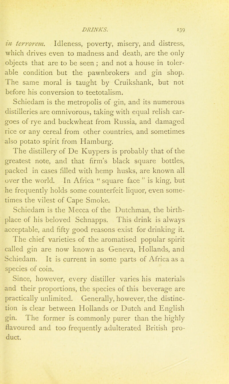 in terrorem. Idleness, poverty, misery, and distress, which drives even to madness and death, are the only objects that are to be seen ; and not a house in toler- able condition but the pawnbrokers and gin shop. The same moral is taught by Cruikshank, but not before his conversion to teetotalism. Schiedam is the metropolis of gin, and its numerous distilleries are omnivorous, taking with equal relish car- goes of rye and buckwheat from Russia, and damaged rice or any cereal from other countries, and sometimes also potato spirit from Hamburg. The distillery of De Kuypers is probably that of the greatest note, and that firm’s black square bottles, packed in cases filled with hemp husks, are known all over the world. In Africa “ square face ” is king, but he frequently holds some counterfeit liquor, even some- times the vilest of Cape Smoke. Schiedam is the Mecca of the Dutchman, the birth- place of his beloved Schnapps. This drink is always acceptable, and fifty good reasons exist for drinking it. The chief varieties of the aromatised popular spirit called gin are now known as Geneva, Hollands, and Schiedam. It is current in some parts of Africa as a species of coin. Since, however, every distiller varies his materials and their proportions, the species of this beverage are practically unlimited. Generally, however, the distinc- tion is clear between Hollands or Dutch and English gin. The former is commonly purer than the highly flavoured and too frequently adulterated British pro- duct.