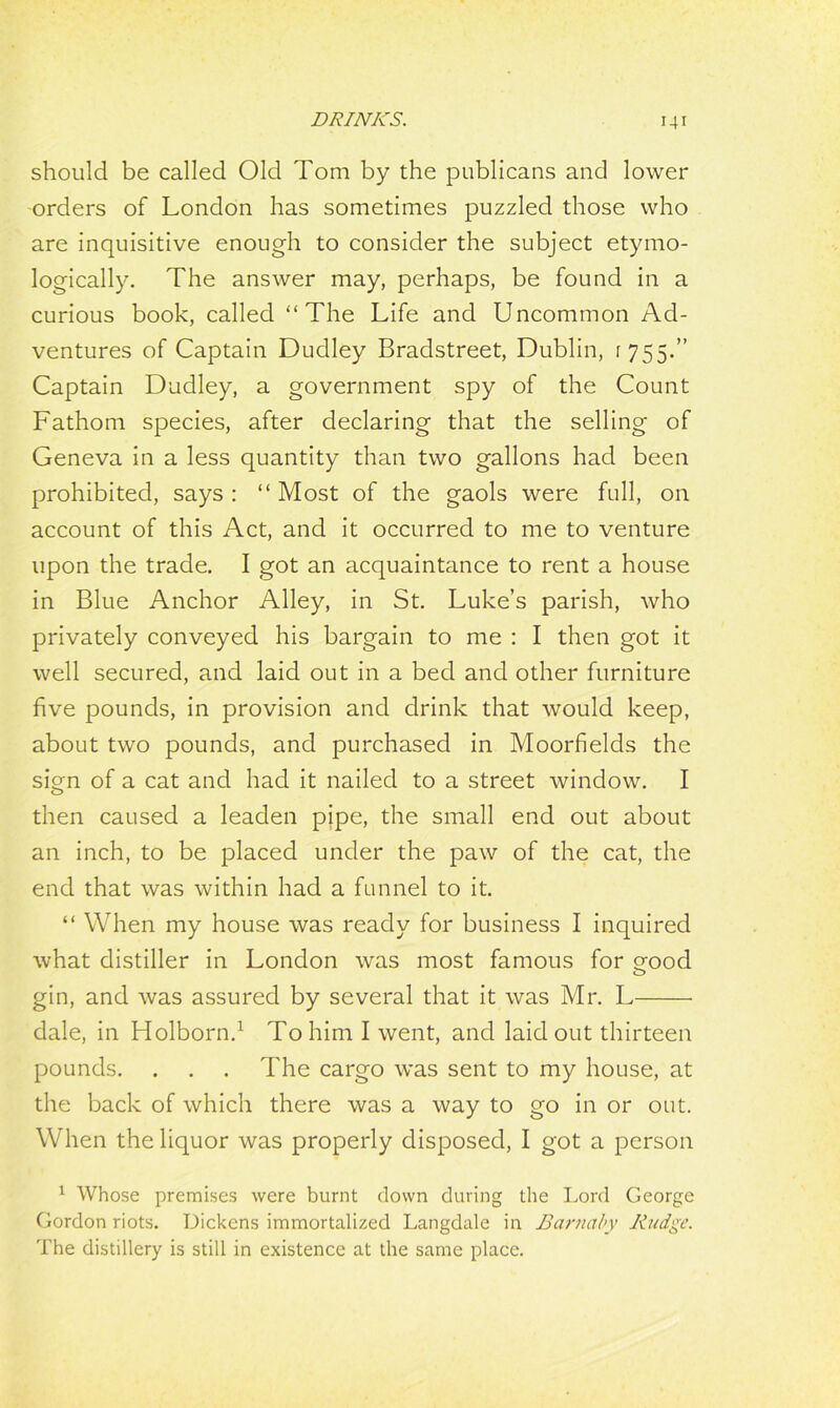 should be called Old Tom by the publicans and lower orders of London has sometimes puzzled those who are inquisitive enough to consider the subject etymo- logically. The answer may, perhaps, be found in a curious book, called “The Life and Uncommon Ad- ventures of Captain Dudley Bradstreet, Dublin, : 755.’’ Captain Dudley, a government spy of the Count Fathom species, after declaring that the selling of Geneva in a less quantity than two gallons had been prohibited, says : “ Most of the gaols were full, on account of this Act, and it occurred to me to venture upon the trade. I got an acquaintance to rent a house in Blue Anchor Alley, in St. Luke’s parish, who privately conveyed his bargain to me : I then got it well secured, and laid out in a bed and other furniture five pounds, in provision and drink that would keep, about two pounds, and purchased in Moorfields the sUn of a cat and had it nailed to a street window. I o then caused a leaden pipe, the small end out about an inch, to be placed under the paw of the cat, the end that was within had a funnel to it. “ When my house was ready for business I inquired what distiller in London was most famous for eood gin, and was assured by several that it was Mr. L dale, in Holborn.1 To him I went, and laid out thirteen pounds. . . . The cargo was sent to my house, at the back of which there was a way to go in or out. When the liquor was properly disposed, I got a person 1 Whose premises were burnt down during the Lord George Gordon riots. Dickens immortalized Langdale in Barnaby Rudgc. The distillery is still in existence at the same place.