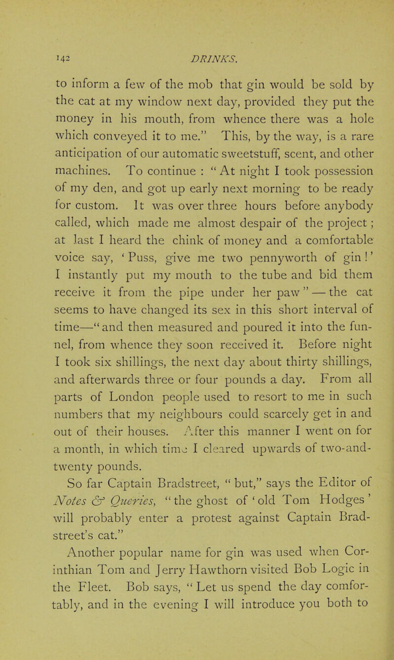 to inform a few of the mob that gin would be sold by the cat at my window next day, provided they put the money in his mouth, from whence there was a hole which conveyed it to me.” This, by the way, is a rare anticipation of our automatic sweetstuff, scent, and other machines. To continue : “At night I took possession of my den, and got up early next morning to be ready lor custom. It was over three hours before anybody called, which made me almost despair of the project; at last I heard the chink of money and a comfortable voice say, ‘ Puss, give me two pennyworth of gin ! ’ I instantly put my mouth to the tube and bid them receive it from the pipe under her paw ” — the cat seems to have changed its sex in this short interval of time—“ and then measured and poured it into the fun- nel, from whence they soon received it. Before night I took six shillings, the next day about thirty shillings, and afterwards three or four pounds a day. From all parts of London people used to resort to me in such numbers that my neighbours could scarcely get in and out of their houses. After this manner I went on for a month, in which time I cleared upwards of two-and- twenty pounds. So far Captain Bradstreet, “ but,” says the Editor of Notes & Queries, “the ghost of ‘old Tom Hodges ’ will probably enter a protest against Captain Brad- street’s cat.” Another popular name for gin was used when Cor- inthian Tom and Jerry Hawthorn visited Bob Logic in the Fleet. Bob says, “ Let us spend the day comfor- tably, and in the evening I will introduce you both to