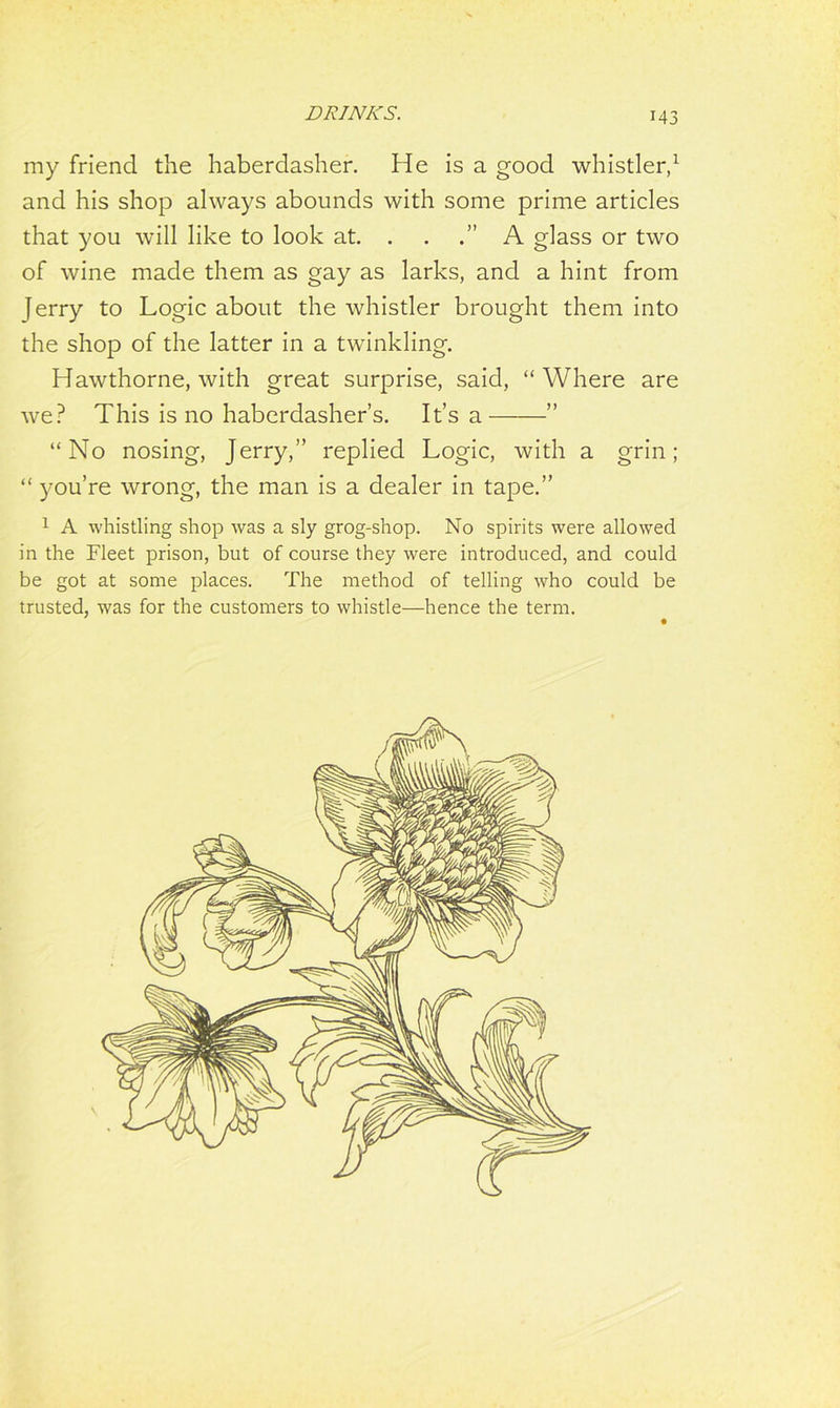 my friend the haberdasher. He is a good whistler,1 and his shop always abounds with some prime articles that you will like to look at. . . .” A glass or two of wine made them as gay as larks, and a hint from jerry to Logic about the whistler brought them into the shop of the latter in a twinkling. Hawthorne, with great surprise, said, “Where are we? This is no haberdasher’s. It’s a —” “No nosing, Jerry,” replied Logic, with a grin; “ you’re wrong, the man is a dealer in tape.” 1 A whistling shop was a sly grog-shop. No spirits were allowed in the Fleet prison, but of course they were introduced, and could be got at some places. The method of telling who could be trusted, was for the customers to whistle—hence the term.