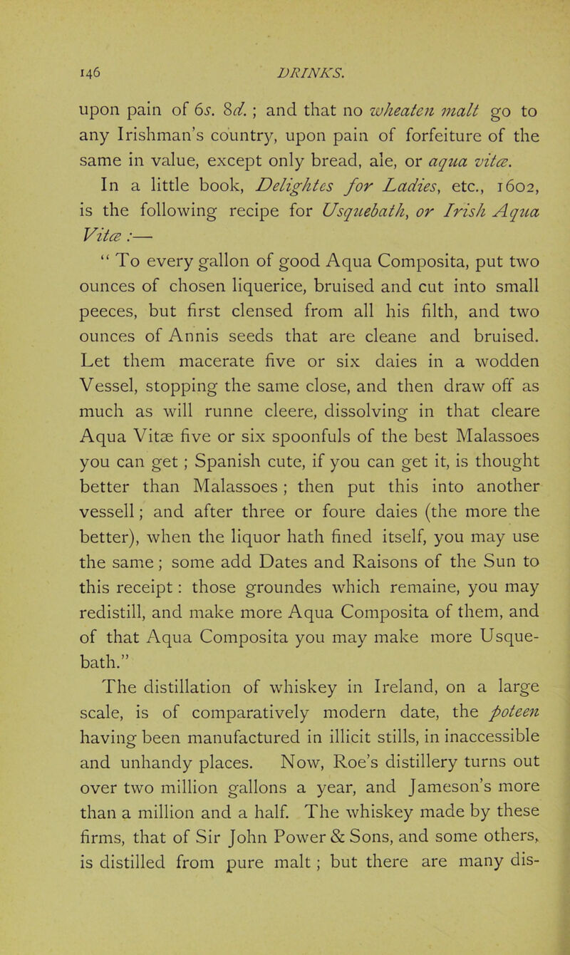 upon pain of 61. 8d.; and that no wheaten malt go to any Irishman’s country, upon pain of forfeiture of the same in value, except only bread, ale, or aqua vita. In a little book, Delightes for Ladies, etc., 1602, is the following recipe for Usquebath, or Irish Aqua Vita :— “To every gallon of good Aqua Composita, put two ounces of chosen liquerice, bruised and cut into small peeces, but first clensed from all his filth, and two ounces of Annis seeds that are cleane and bruised. Let them macerate five or six daies in a wodden Vessel, stopping the same close, and then draw off as much as will runne cleere, dissolving in that cleare Aqua Vitae five or six spoonfuls of the best Malassoes you can get; Spanish cute, if you can get it, is thought better than Malassoes; then put this into another vessell; and after three or foure daies (the more the better), when the liquor hath fined itself, you may use the same; some add Dates and Raisons of the Sun to this receipt: those groundes which remaine, you may redistill, and make more Aqua Composita of them, and of that Aqua Composita you may make more Usque- bath.” The distillation of whiskey in Ireland, on a large scale, is of comparatively modern date, the poteen having been manufactured in illicit stills, in inaccessible and unhandy places. Now, Roe’s distillery turns out over two million gallons a year, and Jameson’s more than a million and a half. The whiskey made by these firms, that of Sir John Power & Sons, and some others, is distilled from pure malt; but there are many dis-