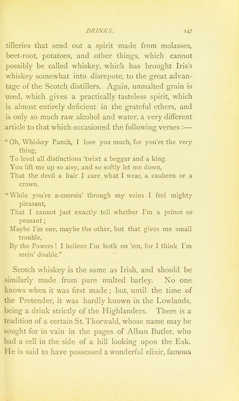 tilleries that send out a spirit made from molasses, beet-root, potatoes, and other things, which cannot possibly be called whiskey, which has brought Irish whiskey somewhat into disrepute, to the great advan- tage of the Scotch distillers. Again, unmalted grain is used, which gives a practically tasteless spirit, which is almost entirely deficient in the grateful ethers, and is only so much raw alcohol and water, a very different article to that which occasioned the following verses :— “Oh, Whiskey Punch, I love you much, for you’re the very thing To level all distinctions ’twixt a beggar and a king. You lift me up so aisy, and so softly let me down, That the devil a hair I care what I wear, a caubeen or a crown. “While you’re a-coorsin’ through my veins I feel mighty pleasant, That I cannot just exactly tell whether I’m a prince or peasant; Maybe I’m one, maybe the other, but that gives me small trouble, By the Powers ! I believe I’m both on ’em, for I think I’m seein’ double.” Scotch whiskey is the same as Irish, and should be similarly made from pure malted barley. No one knows when it was first made ; but, until the time of the Pretender, it was hardly known in the Lowlands, being a drink strictly of the Highlanders. There is a tradition of a certain St. Thonvald, whose name may be sought for in vain in the pages of Alban. Butler, who had a cell in the side of a hill looking upon the Esk. He is said to have possessed a wonderful elixir, famous