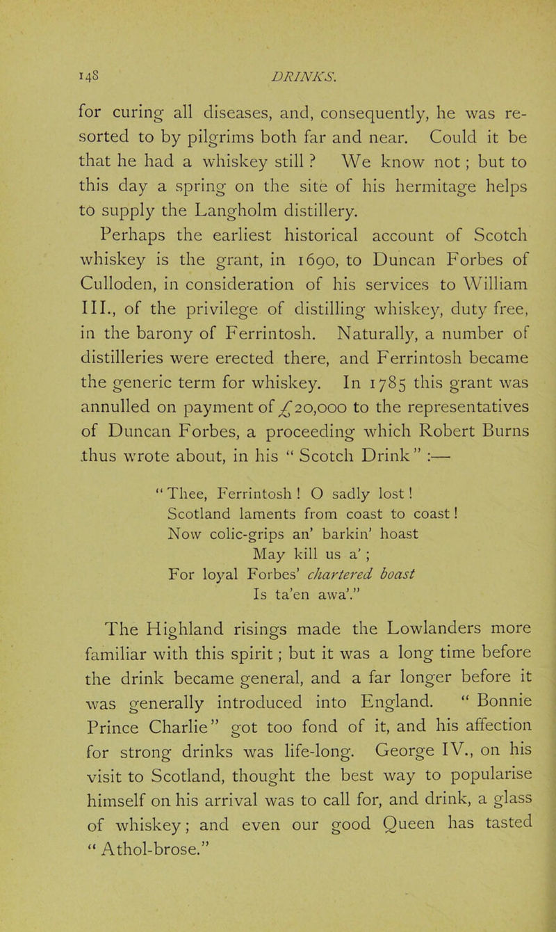 for curing all diseases, and, consequently, he was re- sorted to by pilgrims both far and near. Could it be that he had a whiskey still ? We know not; but to this day a spring on the site of his hermitage helps to supply the Langholm distillery. Perhaps the earliest historical account of Scotch whiskey is the grant, in 1690, to Duncan Forbes of Culloden, in consideration of his services to William III., of the privilege of distilling whiskey, dutyfree, in the barony of Ferrintosh. Naturally, a number of distilleries were erected there, and Ferrintosh became the generic term for whiskey. In 1785 this grant was annulled on payment of ^20,000 to the representatives of Duncan Forbes, a proceeding which Robert Burns .thus wrote about, in his “ Scotch Drink ” :— “Thee, Ferrintosh! O sadly lost! Scotland laments from coast to coast! Now colic-grips an’ barkin’ hoast May kill us a’ ; For loyal Forbes’ chartered boast Is ta’en awa’.” The Highland risings made the Lowlanders more familiar with this spirit; but it was a long time before the drink became general, and a far longer before it was generally introduced into England. “ Bonnie Prince Charlie” got too fond of it, and his affection for strong drinks was life-long. George IV., on his visit to Scotland, thought the best way to popularise himself on his arrival was to call for, and drink, a glass of whiskey; and even our good Queen has tasted “ Athol-brose.”