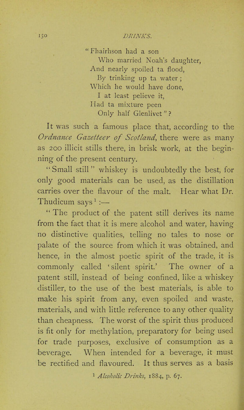 “Fhairhson had a son Who married Noah’s daughter, And nearly spoiled ta flood, By trinking up ta water ; Which he would have done, I at least pelieve it, Ilad ta mixture peen Only half Glenlivet ” ? It was such a famous place that, according to the Ordnance Gazetteer of Scotland, there were as many as 200 illicit stills there, in brisk work, at the begin- ning of the present century. “Small still” whiskey is undoubtedly the best, for only good materials can be used, as the distillation carries over the flavour of the malt. Hear what Dr. Thudicum says 1 :— “ The product of the patent still derives its name from the fact that it is mere alcohol and water, having no distinctive qualities, telling no tales to nose or palate of the source from which it was obtained, and hence, in the almost poetic spirit of the trade, it is commonly called ‘ silent spirit.’ The owner of a patent still, instead of being confined, like a whiskey distiller, to the use of the best materials, is able to make his spirit from any, even spoiled and waste, materials, and with little reference to any other quality than cheapness. The worst of the spirit thus produced is fit only for methylation, preparatory for being used for trade purposes, exclusive of consumption as a beverage. When intended for a beverage, it must be rectified and flavoured. It thus serves as a basis 1 Alcoholic Drinks, 1884, p. 67.