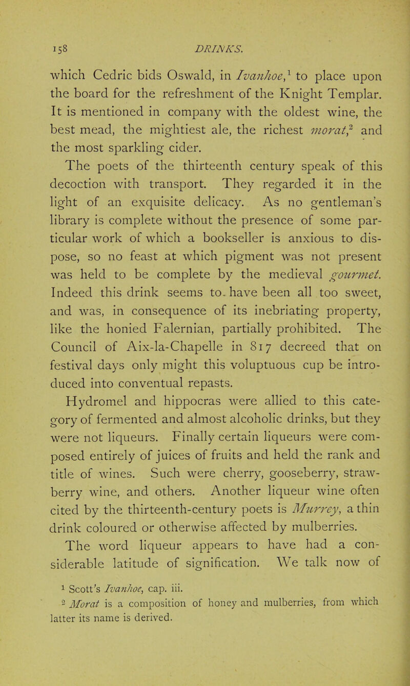 which Cedric bids Oswald, in Ivanhoe,x to place upon the board for the refreshment of the Knight Templar. It is mentioned in company with the oldest wine, the best mead, the mightiest ale, the richest morat,2 and the most sparkling cider. The poets of the thirteenth century speak of this decoction with transport. They regarded it in the light of an exquisite delicacy. As no gentleman’s library is complete without the presence of some par- ticular work of which a bookseller is anxious to dis- pose, so no feast at which pigment was not present was held to be complete by the medieval gourmet. Indeed this drink seems to. have been all too sweet, and was, in consequence of its inebriating property, like the honied Falernian, partially prohibited. The Council of Aix-la-Chapelle in 817 decreed that on festival days only might this voluptuous cup be intro- duced into conventual repasts. Hydromel and hippocras were allied to this cate- gory of fermented and almost alcoholic drinks, but they were not liqueurs. Finally certain liqueurs were com- posed entirely of juices of fruits and held the rank and title of wines. Such were cherry, gooseberry, straw- berry wine, and others. Another liqueur wine often cited by the thirteenth-century poets is Murrey, a thin drink coloured or otherwise affected by mulberries. The word liqueur appears to have had a con- siderable latitude of signification. We talk now of 1 Scott's Ivanhoe, cap. iii. 3 Morat is a composition of honey and mulberries, from which latter its name is derived.