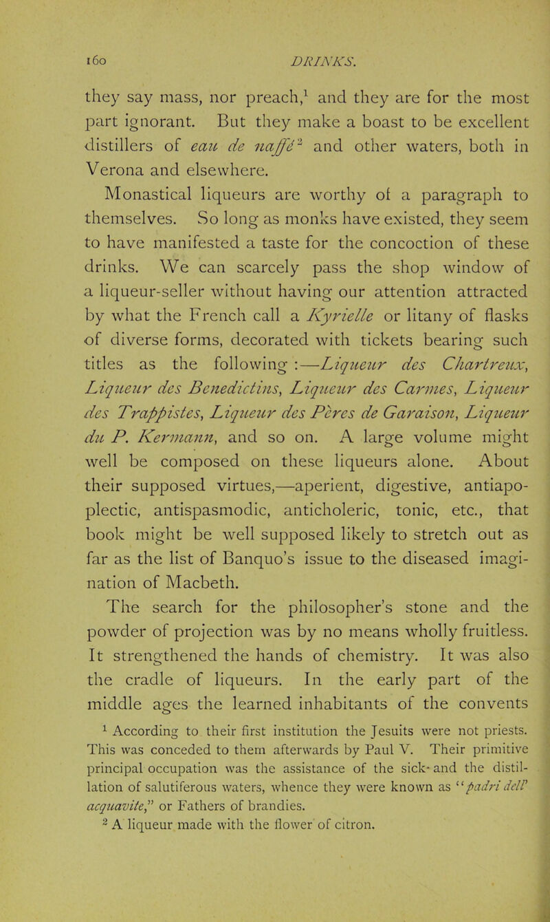 they say mass, nor preach,1 and they are for the most part ignorant. But they make a boast to be excellent distillers of eau de najfd3 and other waters, both in Verona and elsewhere. Monastical liqueurs are worthy ol a paragraph to themselves. So long as monks have existed, they seem to have manifested a taste for the concoction of these drinks. We can scarcely pass the shop window of a liqueur-seller without having our attention attracted by what the French call a Kyrielle or litany of flasks of diverse forms, decorated with tickets bearing such titles as the following :—Liqueur des Chartreux, Liqueur des Benedictins, Liqueur des Cannes, Liqueur des Trappistes, Liqueur des Peres de Garaison, Liqueur du P. Kermann, and so on. A large volume might well be composed on these liqueurs alone. About their supposed virtues,—aperient, digestive, antiapo- plectic, antispasmodic, anticholeric, tonic, etc., that book might be well supposed likely to stretch out as far as the list of Banquo’s issue to the diseased imagi- nation of Macbeth. The search for the philosopher’s stone and the powder of projection was by no means wholly fruitless. It strengthened the hands of chemistry. It was also the cradle of liqueurs. In the early part of the middle ages the learned inhabitants of the convents 1 According to their first institution the Jesuits were not priests. This was conceded to them afterwards by Paul V. Their primitive principal occupation was the assistance of the sick* and the distil- lation of salutiferous waters, whence they were known as “padri del! acquavite,” or Fathers of brandies. 2 A liqueur made with the flower of citron.