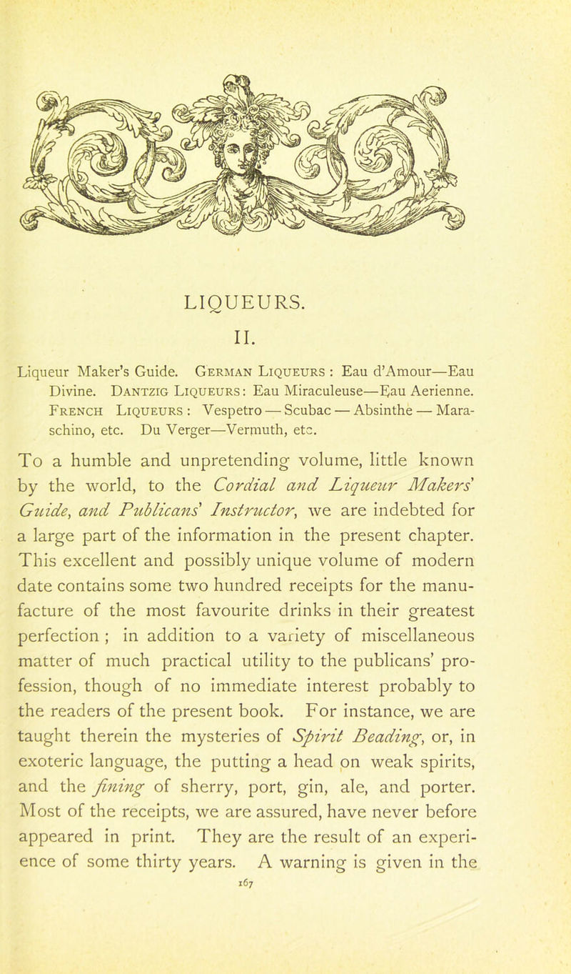 LIQUEURS. II. Liqueur Maker’s Guide. German Liqueurs : Eau d’Amour—Eau Divine. Dantzig Liqueurs : Eau Miraculeuse—Eau Aerienne. French Liqueurs : Vespetro — Scubac — Absinthe — Mara- schino, etc. Du Verger—Vermuth, etc. To a humble and unpretending volume, little known by the world, to the Cordial and Liqueur Makers Guide, and Publicans' Instructor, we are indebted for a large part of the information in the present chapter. This excellent and possibly unique volume of modern date contains some two hundred receipts for the manu- facture of the most favourite drinks in their greatest perfection ; in addition to a variety of miscellaneous matter of much practical utility to the publicans’ pro- fession, though of no immediate interest probably to the readers of the present book. For instance, we are taught therein the mysteries of Spirit Beading, or, in exoteric language, the putting a head on weak spirits, and the fining of sherry, port, gin, ale, and porter. Most of the receipts, we are assured, have never before appeared in print. They are the result of an experi- ence of some thirty years. A warning is given in the