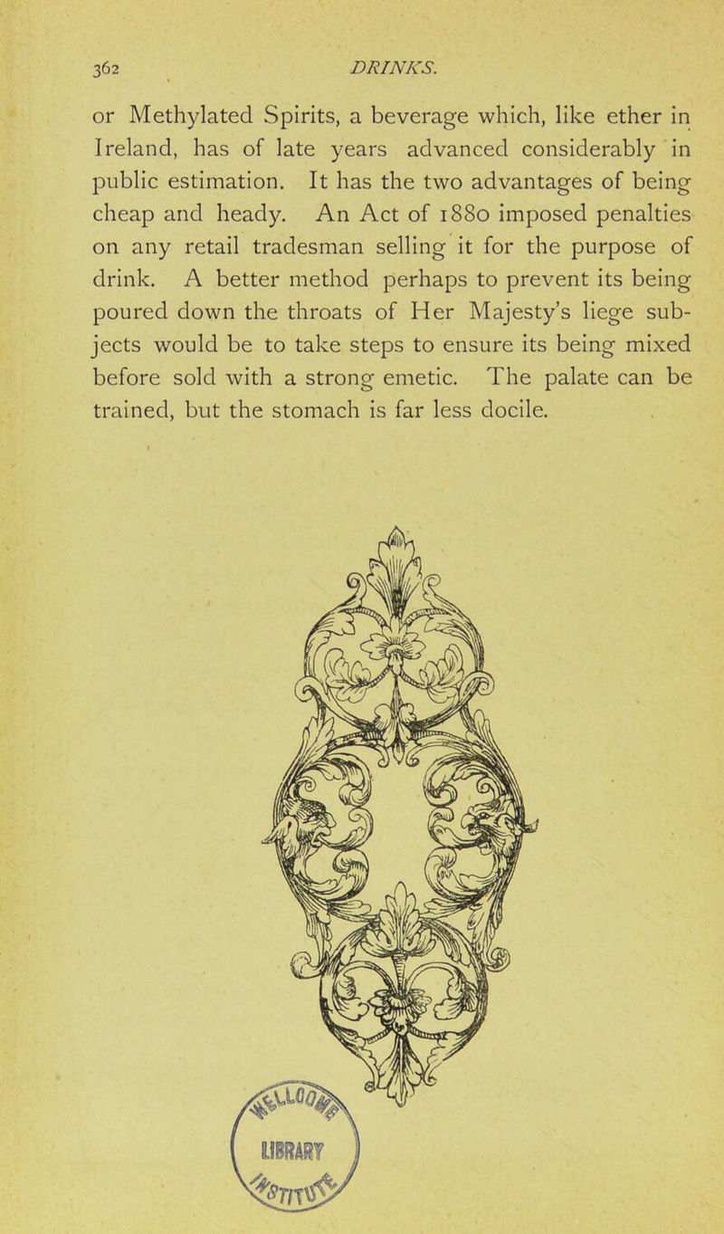 or Methylated Spirits, a beverage which, like ether in Ireland, has of late years advanced considerably in public estimation. It has the two advantages of being cheap and heady. An Act of 1880 imposed penalties on any retail tradesman selling it for the purpose of drink. A better method perhaps to prevent its being poured down the throats of Her Majesty’s liege sub- jects would be to take steps to ensure its being mixed before sold with a strong emetic. The palate can be trained, but the stomach is far less docile.