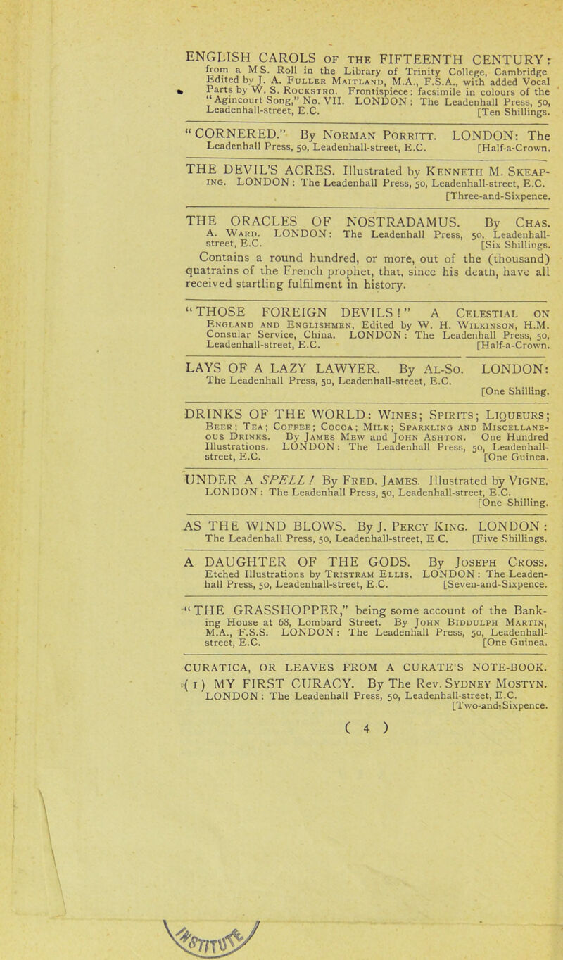 ENGLISH CAROLS of the FIFTEENTH CENTURYr from a MS. Roll in the Library of Trinity College, Cambridge Edited by J. A. Fuller Maitland, M.A., F.S.A., with added Vocal » Parts by W. S. Rockstro. Frontispiece: facsimile in colours of the “Agincourt Song,” No. VII. LONDON: The Leadenhall Press, 50, Leaden hall-street, E.C. [Ten Shillings. “CORNERED.” By Norman Porritt. LONDON: The Leadenhall Press, 50, Leadenhall-street, E.C. [Half-a-Crown. THE DEVIL’S ACRES. Illustrated by Kenneth M. Skeap- ing. LONDON : The Leadenhall Press, 50, Leadenhall-street, E.C. [Three-and-Sixpence. THE ORACLES OF NOSTRADAMUS. By Chas. A. Ward. LONDON: The Leadenhall Press, 50, Leadenhall- street, E.C. [Six Shillings. Contains a round hundred, or more, out of the (thousand) quatrains of the French prophet, that, since his death, have all received startling fulfilment in history. “ THOSE FOREIGN DEVILS ! ” A Celestial on England and Englishmen, Edited by W. H. Wilkinson, H.M. Consular Service, China. LONDON : The Leadenhall Press, 50, Leadenhall-street, E.C. [Half-a-Crown. LAYS OF A LAZY LAWYER. By Al-So. LONDON: The Leadenhall Press, 50, Leadenhall-street, E.C. [One Shilling. DRINKS OF THE WORLD: Wines; Spirits; Liqueurs; Beer; Tea; Coffee; Cocoa; Milk; Sparkling and Miscellane- ous Drinks. By James Mew and John Ashton. One Hundred Illustrations. LONDON: The Leadenhall Press, 50, Leadenhall- street, E.C. [One Guinea. UNDER A SPELL! By Fred. James. Illustrated by Vigne. LONDON : The Leadenhall Press, 50, Leadenhall-street, E.C. [One Shilling. AS THE WIND BLOWS. By J. Percy King. LONDON: The Leadenhall Press, 50, Leadenhall-street, E.C. [Five Shillings. A DAUGHTER OF THE GODS. By Joseph Cross. Etched Illustrations by Tristram Ellis. LONDON : The Leaden- hall Press, 50, Leadenhall-street, E C. [Seven-and-Sixpence. “THE GRASSHOPPER,” being some account of the Bank- ing House at 68, Lombard Street. By John Biddulph Martin, M.A., F.S.S. LONDON: The Leadenhall Press, 50, Leadenhall- street, E.C. [One Guinea. CURATICA, OR LEAVES FROM A CURATE'S NOTE-BOOK. .( I) MY FIRST CURACY. By The Rev. Sydney Mostyn. LONDON : The Leadenhall Press, 50, Leadenhall-street, E.C. [Two-and-Sixpence.