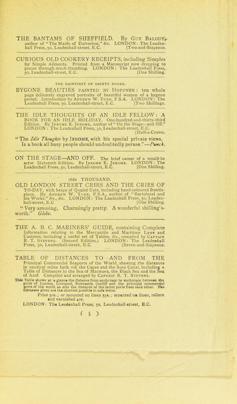 THE BANTAMS OF SHEFFIELD. By Guy Balguy> author of “The Maids of Dulverton,” S'C. LONDON: The Leaden- hall Press, 50, Leadenhall-street, E.C. [Two-and-Sixpence. CURIOUS OLD COOKERY RECEIPTS, including Simples for Simple Ailments. Printed from a Manuscript now dropping to pieces through much thumbing. LONDON : The Leadenhall Press, 50, Leadenhall-street, E.C. [One Shilling. THE DAINTIEST OF DAINTY BOOKS. BYGONE BEAUTIES painted by Hoppner: ten whole page delicately engraved portraits of beautiful women of a bygone period. Introduction by Andrew W. Tuer, F.S.A. LONDON : The Leadenhall Press, 50, Leadenhall-street, E.C. [Two Shillings. THE IDLE THOUGHTS OF AN IDLE FELLOW : A BOOK FOR AN IDLE HOLIDAY. One-hundred-and-thirty-third Edition. By Jerome K. Jerome, Author of “ On the Stage—and Off.” LONDON : The Leadenhall Press, 50, Leadenhall-street, E.C. [Half-a-Crown. “The Idle Thoughts by JEROME, with his special private views, Is a book all busy people should undoubtedly peruse.”—Punch. ON THE STAGE—AND OFF. The brief career of a would-be actor Sixteenth Edition. By Jerome K. Jerome. LONDON: The Leadenhall Press, 50, Leadenhall-street, E.C. [One Shilling. 76th THOUSAND. OLD LONDON STREET CRIES AND THE CRIES OF TO-DAY, with heaps of Quaint Cuts, including hand-coloured frontis- piece. By Andrew W. Tuer, F.S.A., author of “ Bartolozzi and his Works,” 6-c., i&c. LONDON : The Leadenhall Press, 50, Leaden- hall-street, E.C [One Shilling. “ Very amusing. Charmingly pretty. A wonderful shilling’s- worth.” Globe. THE A. B. C. MARINERS’ GUIDE, containing Complete Information relating to the Mercantile and Maritime Laws and Customs, including a useful set of Tables, &c., compiled by Captain R. T. Stevens. (Second Edition.) LONDON: The Leadenhall Press, 50, Leadenhall-street, E.C. [Seven-and-Sixpence. TABLE OF DISTANCES TO AND FROM THE Principal Commercial Seaports of the World, shewing the distances in nautical miles both via the Capes and the Suez Canal, including a Table of Distances in the Sea of Marmora, the Black Sea and the Sea of Azof. Compiled and arranged by Captain R. T. Stevens. This Table shews at a glance the distance from anchorage to anchorage between the ports of London, Liverpool, Newcastle, Cardiff and the prinoipal commercial ports of the world, as also the distance of the latter ports from each other. The distances given are the shortest possible in safe water. Price 30s.; or mounted on linen 35s.; mounted on linen, rollers and varnished 40s. LONDON: The Leadenhall Press, 50, Leadenhall-street, E.C.