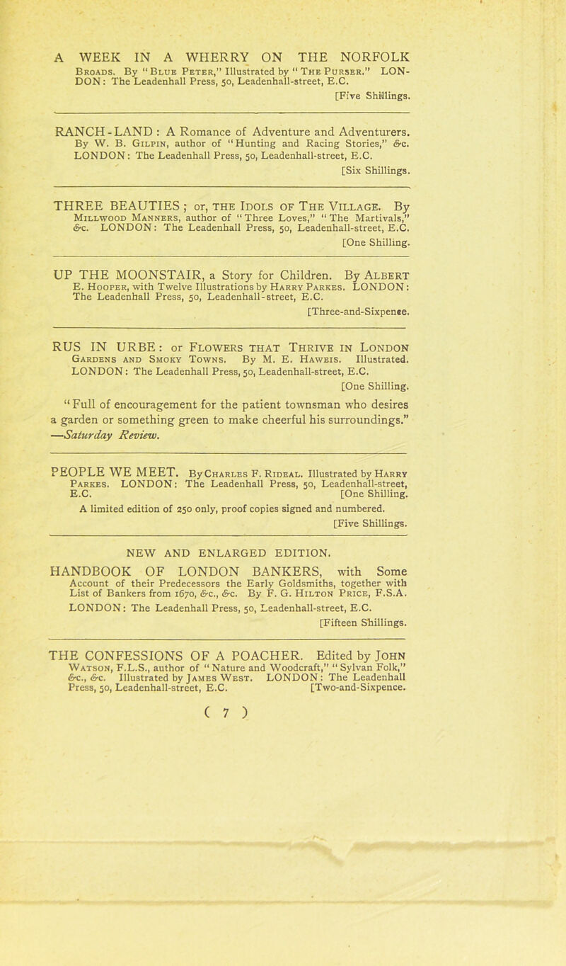 A WEEK IN A WHERRY ON THE NORFOLK Broads. By “ Blue Peter,” Illustrated by 11 The Purser.” LON- DON : The Leadenhall Press, 50, Leadenhall-street, E.C. [Five Shillings. RANCH-LAND : A Romance of Adventure and Adventurers. By W. B. Gilpin, author of “ Hunting and Racing Stories, S-c. LONDON : The Leadenhall Press, 50, Leadenhall-street, E.C. [Six Shillings. THREE BEAUTIES ; or, the Idols of The Village. By Millwood Manners, author of “ Three Loves,” “ The Martivals,” &c. LONDON: The Leadenhall Press, 50, Leadenhall-street, E.C. [One Shilling. UP THE MOONSTAIR, a Story for Children. By Albert E. Hooper, with Twelve Illustrations by Harry Parkes. LONDON: The Leadenhall Press, 50, Leadenhall-street, E.C. [Three-and-Sixpenee. RUS IN URBE: or Flowers that Thrive in London Gardens and Smoky Towns. By M. E. Haweis. Illustrated. LONDON: The Leadenhall Press, 50, Leadenhall-street, E.C. [One Shilling. “ Full of encouragement for the patient townsman who desires a garden or something green to make cheerful his surroundings.” —Saturday Review. PEOPLE WE MEET. ByCHARLES F. Rideal. Illustrated by Harry Parkes. LONDON: The Leadenhall Press, 50, Leadenhall-street, E.C. [One Shilling. A limited edition of 250 only, proof copies signed and numbered. [Five Shillings. NEW AND ENLARGED EDITION. HANDBOOK OF LONDON BANKERS, with Some Account of their Predecessors the Early Goldsmiths, together with List of Bankers from 1670, S-c., <S-c. By F. G. Hilton Price, F.S.A. LONDON: The Leadenhall Press, 50, Leadenhall-street, E.C. [Fifteen Shillings. THE CONFESSIONS OF A POACHER. Edited by John Watson, F.L.S., author of “ Nature and Woodcraft,” “ Sylvan Folk,” &c., &c. Illustrated by James West. LONDON: The Leadenhall Press, 50, Leadenhall-street, E.C. [Two-and-Sixpence.