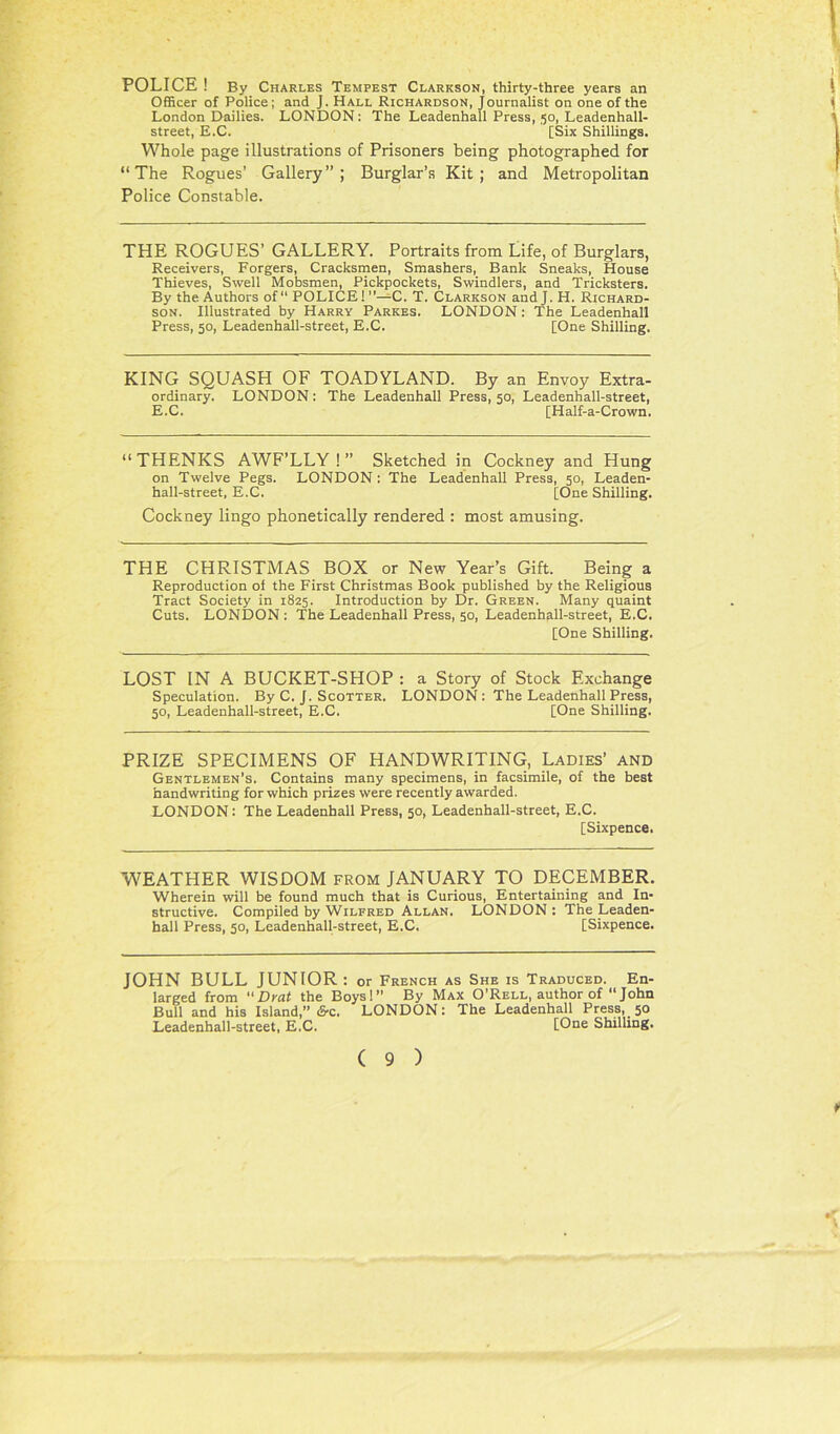 POLICE ! By Charles Tempest Clarkson, thirty-three years an Officer of Police; and J. Hall Richardson, Journalist on one of the London Dailies. LONDON; The Leadenhall Press, 50, Leadenhall- street, E.C. [Six Shillings. Whole page illustrations of Prisoners being photographed for “The Rogues’ Gallery”; Burglar’s Kit; and Metropolitan Police Constable. THE ROGUES’ GALLERY. Portraits from Life, of Burglars, Receivers, Forgers, Cracksmen, Smashers, Bank Sneaks, House Thieves, Swell Mobsmen, Pickpockets, Swindlers, and Tricksters. By the Authors of “ POLICE! ”—C. T. Clarkson and J. H. Richard- son. Illustrated by Harry Parkes. LONDON: The Leadenhall Press, 50, Leadenhall-street, E.C. [One Shilling. KING SQUASH OF TOADYLAND. By an Envoy Extra- ordinary. LONDON; The Leadenhall Press, 50, Leadenhall-street, E.C. [Half-a-Crown. “THENKS AWF’LLY ! ” Sketched in Cockney and Hung on Twelve Pegs. LONDON; The Leadenhall Press, 50, Leaden- hall-street, E.C. [One Shilling. Cockney lingo phonetically rendered : most amusing. THE CHRISTMAS BOX or New Year’s Gift. Being a Reproduction of the First Christmas Book published by the Religious Tract Society in 1825. Introduction by Dr. Green. Many quaint Cuts. LONDON ; The Leadenhall Press, 50, Leadenhall-street, E.C. [One Shilling. LOST IN A BUCKET-SHOP : a Story of Stock Exchange Speculation. By C. J. Scotter. LONDON : The Leadenhall Press, 50, Leadenhall-street, E.C. [One Shilling. PRIZE SPECIMENS OF HANDWRITING, Ladies’ and Gentlemen's. Contains many specimens, in facsimile, of the best handwriting for which prizes were recently awarded. LONDON: The Leadenhall Press, 50, Leadenhall-street, E.C. [Sixpence. W7EATHER WISDOM from JANUARY TO DECEMBER. Wherein will be found much that is Curious, Entertaining and In- structive. Compiled by Wilfred Allan. LONDON: The Leaden- hall Press, 50, Leadenhall-street, E.C. [Sixpence. JOHN BULL JUNIOR : or French as She is Traduced. En- larged from Drat the Boys!” By Max O’Rell, author of “ John Bull and his Island,” iS-c. LONDON: The Leadenhall Press, 50 Leadenhall-street, E.C. [One Shilling.