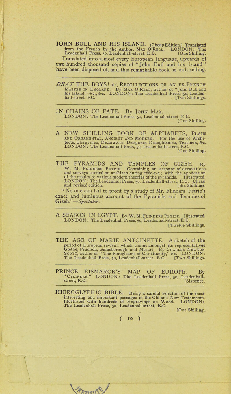 JOHN BULL AND HIS ISLAND. (Cheap Edition.) Translated from the French by the Author, Max O’Rell. LONDON : The Leadenhall Press, 50, Leadenhall-street, E.C. [One Shilling. Translated into almost every European language, upwards of two hundred thousand copies of “John Bull and his Island’’ have been disposed of, and this remarkable book is still selling. DRAT THE BOYS! or, Recollections of an ex-French Master in England. By Max O’Rell, author of “John Bull and his Island,” &c., &c. LONDON: The Leadenhall Press, 50, Leaden- hall-street, EC. [Two Shillings. IN CHAINS OF FATE. By John Max. LONDON : The Leadenhall Press, 50, Leadenhall-street, E.C. [One Shilling. A NEW SHILLING BOOK OF ALPHABETS, Plain and Ornamental, Ancient and Modern. For the use of Archi- tects, Clergymen, Decorators, Designers, Draughtsmen, Teachers, Sv. LONDON: The Leadenhall Press, 50, Leadenhall-street, E.C. [One Shilling. THE PYRAMIDS AND TEMPLES OF GIZEH. By W. M. Flinders Petrie. Containing an account of excavations and surveys carried on at Gizeh during 1880-1-2 ; with the application of the results to various modern theories of the pyramids. Illustrated. LONDON : The Leadenhall Press, 50, Leadenhall-street, E.C. Cheap and revised edition. [Six Shillings. “ No one can fail to profit by a study of Mr. Flinders Petrie’s exact and luminous account of the Pyramids and Temples of Gizeh.”—Spectator. A SEASON IN EGYPT. By W. M. Flinders Petrie. Illustrated. LONDON : The Leadenhall Press, 50, Leadenhall-street, E.C. [Twelve Shillings. THE AGE OF MARIE ANTOINETTE. A sketch of the period of European revival, which claims amongst its representatives Goethe, Prudbon, Gainsborough, and Mozart. By Charles Newton Scott, author of “ The Foregleams of Christianity,” &c. LONDON: The Leadenhall Press, 50, Leadenhall-street, E.C. [Two Shillings. PRINCE BISMARCK’S MAP OF EUROPE. By “ Cylinder.” LONDON : The Leadenhall Press, 50, Leadenhall- street, E.C. [Sixpence. HIEROGLYPHIC BIBLE. Being a careful selection of the most interesting and important passages in the Old and New Testaments. Illustrated with hundreds of Engravings on Wood. LONDON: The Leadenhall Press, 50, Leadenhall-street, E.C. [One Shilling