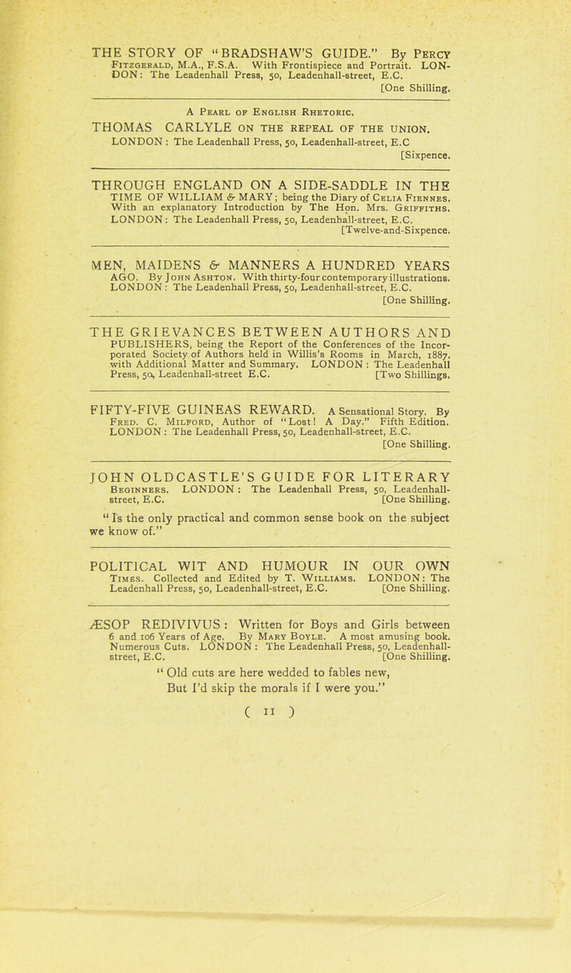 THE STORY OF “BRADSHAW’S GUIDE.” By Percy Fitzgerald, M.A., F.S.A. With Frontispiece and Portrait. LON- DON: The Leadenhall Press, 50, Leadenhall-street, E.C. [One Shilling. A Pearl of English Rhetoric. THOMAS CARLYLE on the repeal of the union. LONDON : The Leadenhall Press, 50, Leadenhall-street, E.C [Sixpence. THROUGH ENGLAND ON A SIDE-SADDLE IN THE TIME OF WILLIAM & MARY; being the Diary of Celia Fiennes. With an explanatory Introduction by The Hon. Mrs. Griffiths. LONDON: The Leadenhall Press, 50, Leadenhall-street, E.C. [Twelve-and-Sixpence. MEN, MAIDENS & MANNERS A HUNDRED YEARS AGO. By John Ashton. With thirty-four contemporary illustrations. LONDON : The Leadenhall Press, 50, Leadenhall-street, E.C. [One Shilling. THE GRIEVANCES BETWEEN AUTHORS AND PUBLISHERS, being the Report of the Conferences of the Incor- porated Society of Authors held in Willis's Rooms in March, 1887. with Additional Matter and Summary. LONDON : The Leadenhall Press, 50, Leadenhall-street E.C. [Two Shillings. FIFTY-FIVE GUINEAS REWARD. A Sensational Story. By Fred. C. Milford, Author of “Lost! A Day.” Fifth Edition. LONDON : The Leadenhall Press, 50, Leadenhall-street, E.C. [One Shilling. JOHN OLDCASTLE’S GUIDE FOR LITERARY Beginners. LONDON : The Leadenhall Press, 50, Leadenhall- street, E.C. [One Shilling. “ Is the only practical and common sense book on the subject we know of.” POLITICAL WIT AND HUMOUR IN OUR OWN Times. Collected and Edited by T. Williams. LONDON: The Leadenhall Press, 50, Leadenhall-street, E.C. [One Shilling. /ESOP REDIVIVUS : Written for Boys and Girls between 6 and 106 Years of Age. By Mary Boyle. A most amusing book. Numerous Cuts. LONDON : The Leadenhall Press, 50, Leadenhall- street, E.C. [One Shilling. “ Old cuts are here wedded to fables new, But I’d skip the morals if I were you.”