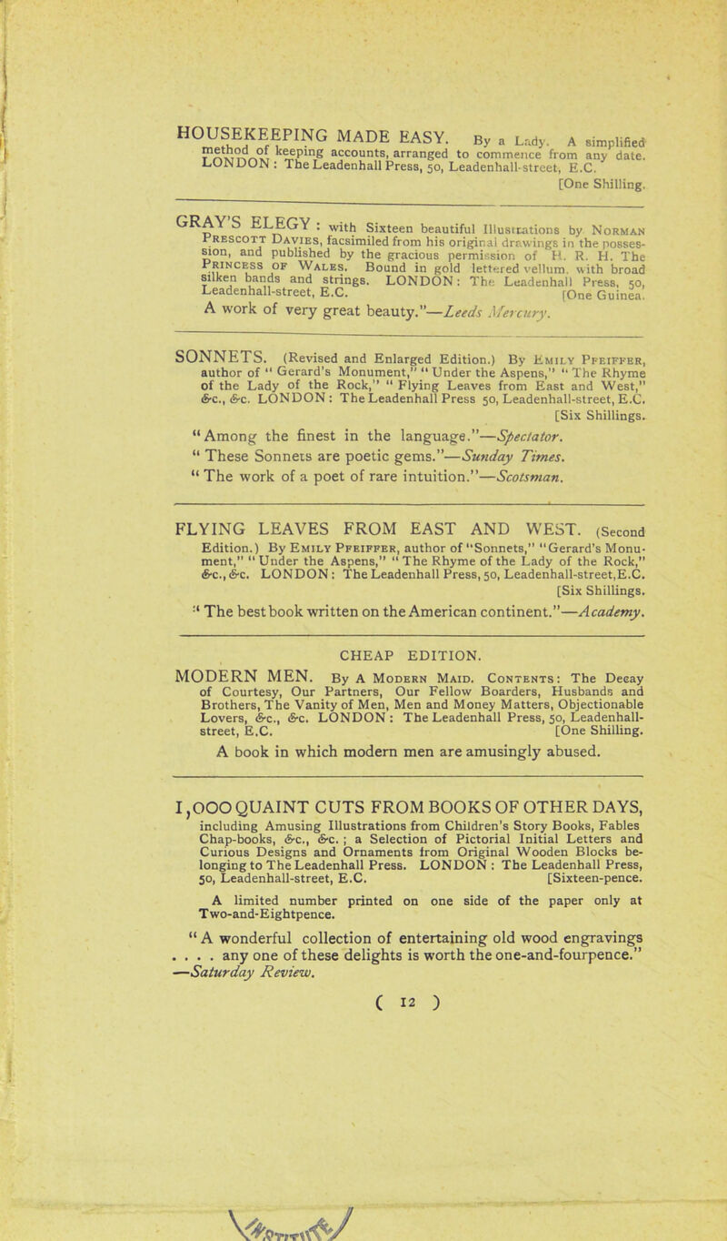 H0^?hEHKEfE,PING MADE EASY- Bya Lad>- A 8imp’^d TmmnVi keeping accounts, arranged to commence from any date. LONDON: TheLeadenhallPress, 50, Leadenhall-street, E.C. [One Shilling. AY S ELEGY : with Sixteen beautiful Illustrations by Norman Prescott Davies, facsimiled from his original drawings in the posses- sion, and published by the gracious permission of H. R. H. The Princess of Wales. Bound in gold lettered vellum, with broad silken bands and strings. LONDON: The Leadenhall Press, 50, Leadenhall-street, E.C. [One Guinea. A work of very great beauty.”—Leeds Mercury. SONNETS. (Revised and Enlarged Edition.) By Emily Pfeiffer, author of “ Gerard's Monument,” “ Under the Aspens,” 11 The Rhyme of the Lady of the Rock,” “ Flying Leaves from East and West, cS-c., &c. LONDON: The Leadenhall Press 50, Leadenhall-street, E.C. [Six Shillings. “Among the finest in the language.”—Spectator. “ These Sonnets are poetic gems.”—Sunday Times. “ The work of a poet of rare intuition.”—Scotsman. FLYING LEAVES FROM EAST AND WEST. (Second Edition.) By Emily Pfeiffer, author of‘‘Sonnets,” “Gerard’s Monu- ment,” “ Under the Aspens,” “ The Rhyme of the Lady of the Rock, S-c., &c. LONDON : The Leadenhall Press, 50, Leadenhall-street,E.C. [Six Shillings. The best book written on the American continent.”—Academy. CHEAP EDITION. MODERN MEN. By A Modern Maid. Contents: The Decay of Courtesy, Our Partners, Our Fellow Boarders, Husbands and Brothers, The Vanity of Men, Men and Money Matters, Objectionable Lovers, <S-c., (5-c. LONDON: The Leadenhall Press, 50, Leadenhall- street, E.C. [One Shilling. A book in which modern men are amusingly abused. 1,000 QUAINT CUTS FROM BOOKS OF OTHER DAYS, including Amusing Illustrations from Children’s Story Books, Fables Chap-books, <&c., &c. ; a Selection of Pictorial Initial Letters and Curious Designs and Ornaments from Original Wooden Blocks be- longing to The Leadenhall Press. LONDON: The Leadenhall Press, 50, Leadenhall-street, E.C. [Sixteen-pence. A limited number printed on one side of the paper only at Two-and-Eightpence. “ A wonderful collection of entertaining old wood engravings . . . . any one of these delights is worth the one-and-fourpence.” —Saturday Review. ( 12 ) V'S'Wr.tfc/